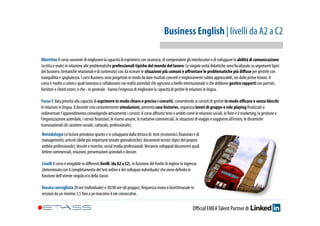 Business English | livelli da A2 a C2 
Obiettivo Il corso consente di migliorare la capacità di esprimersi con sicurezza, di comprendere gli interlocutori e di sviluppare le abilità di comunicazione 
(scritta e orale) in relazione alle problematiche professionali tipiche del mondo del lavoro. Le singole unità didattiche sono focalizzate su argomenti tipici 
del business (tematiche relazionali e di contenuto) così da ricreare le situazioni più comuni e affrontare le problematiche più diffuse per gestirle con 
tranquillità e spigliatezza. I corsi Business sono progettati in modo da dare risultati concreti e miglioramenti subito apprezzabili, sin dalle prime lezioni. Il 
corso è rivolto a coloro i quali lavorano o collaborano con realtà aziendali che agiscono a livello internazionale o che debbono gestire rapporti con partner, 
fornitori e clienti esteri, e che - in generale - hanno l’esigenza di migliorare la capacità di gestire le relazioni in lingua. 
Focus E’ data priorità alla capacità di esprimere in modo chiaro e preciso i concetti, consentendo ai corsisti di gestire in modo efficace e senza blocchi 
le relazioni in lingua. Il docente crea costantemente simulazioni, presenta case histories, organizza lavori di gruppo e role playing finalizzati a 
sedimentare l’apprendimento coinvolgendo attivamente i corsisti. Il corso affronta temi e ambiti come le relazioni sociali, le fiere e il marketing, la gestione e 
l’organizzazione aziendale, i servizi finanziari, le risorse umane, le trattative commerciali, le situazioni di viaggio e soggiorno all’estero, le dinamiche 
transnazionali (di carattere sociale, culturale, professionale). 
Metodologie Le lezioni prendono spunto e si sviluppano dalla lettura di: testi (economici, finanziari e di 
management); articoli (delle più importanti testate giornalistiche); documenti tecnici (tipici del proprio 
ambito professionale); dossier e ricerche; social media professionali. Verranno sviluppati documenti quali 
lettere commerciali, relazioni, presentazioni aziendali e dossier. 
Livelli Il corso è erogabile in differenti livelli (da A2 a C2), in funzione del livello di inglese in ingresso 
(determinato con il completamento del test online e del colloquio individuale) che viene definito in 
funzione dell’utente singolo e/o della classe. 
Durata consigliata 20 ore (individuale) o 30/40 ore (di gruppo); frequenza mono o bisettimanale in 
sessioni da un minimo 1,5 fino a un massimo 4 ore consecutive. 
Official EMEA Talent Partner di 
 