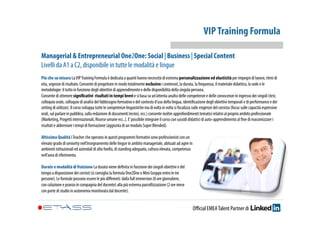 VIP Training Formula 
Managerial & Entrepreneurial One2One: Social | Business | Special Content 
Livelli da A1 a C2, disponibile in tutte le modalità e lingue 
Più che su misura La VIP Training Formula è dedicata a quanti hanno necessità di estrema personalizzazione ed elasticità per impegni di lavoro, ritmi di 
vita, urgenze di risultato. Consente di progettare in modo totalmente esclusivo i contenuti, la durata, la frequenza, il materiale didattico, la sede e le 
metodologie: il tutto in funzione degli obiettivi di apprendimento e delle disponibilità della singola persona. 
Consente di ottenere significativi risultati in tempi brevi e si basa su un’attenta analisi delle competenze e delle conoscenze in ingresso dei singoli (test, 
colloquio orale, colloquio di analisi del fabbisogno formativo e del contesto d’uso della lingua, identificazione degli obiettivi temporali e di performance e dei 
setting di utilizzo). Il corso sviluppa tutte le competenze linguistiche ma di volta in volta si focalizza sulle esigenze del corsista (focus sulle capacità espressive 
orali, sul parlare in pubblico, sulla redazione di documenti tecnici, ecc.) consente inoltre approfondimenti tematici relativi al proprio ambito professionale 
(Marketing, Progetti internazionali, Risorse umane ecc..). E’ possibile integrare il corso con sussidi didattici di auto-apprendimento al fine di massimizzare i 
risultati e abbreviare i tempi di formazione (aggiunta di un modulo Super Blended). 
Altissima Qualità I Teacher che operano in questi programmi formativi sono professionisti con un 
elevato grado di seniority nell’insegnamento delle lingue in ambito manageriale, abituati ad agire in 
ambienti istituzionali ed aziendali di alto livello, di standing adeguato, cultura elevata, competenza 
nell’area di riferimento. 
Durate e modalità di fruizione La durata viene definita in funzione dei singoli obiettivi e del 
tempo a disposizione dei corsisti (si consiglia la formula One2One o Mini Gruppo entro le tre 
persone). Le formule possono essere le più differenti: dalla full immersion (8 ore giornaliere, 
con colazione e pranzo in compagnia del docente) alla più estrema parcellizzazione (2 ore mese 
con parte di studio in autonomia monitorata dal docente). 
Official EMEA Talent Partner di 
 