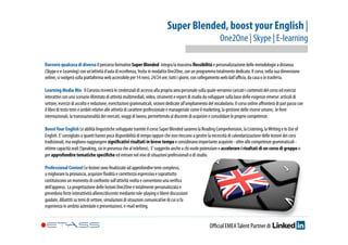 Super Blended, boost your English | 
One2One | Skype | E-learning 
Davvero qualcosa di diverso Il percorso formativo Super Blended integra la massima flessibilità e personalizzazione delle metodologie a distanza 
(Skype e e-Learning) con un’attività d’aula di eccellenza, fruita in modalità One2One, con un programma totalmente dedicato. Il corso, nella sua dimensione 
online, si svolgerà sulla piattaforma web accessibile per 14 mesi, 24/24 ore, tutti i giorni, con collegamento web dall’ufficio, da casa o in trasferta. 
Learning Media Mix Il Corsista riceverà le credenziali di accesso alla propria area personale sulla quale verranno caricati i contenuti del corso ed esercizi 
interattivi con uno scenario illimitato di attività multimediali, video, strumenti e report di studio da sviluppare sulla base delle esigenze emerse: articoli di 
settore, esercizi di ascolto e redazione, esercitazioni grammaticali, sezioni dedicate all’ampliamento del vocabolario. Il corso online affronterà di pari passo con 
il libro di testo temi e ambiti relativi alle attività di carattere professionale e manageriale come il marketing, la gestione delle risorse umane, le fiere 
internazionali, la transnazionalità dei mercati, viaggi di lavoro, permettendo al discente di acquisire e consolidare le proprie competenze. 
Boost Your English Le abilità linguistiche sviluppate tramite il corso Super Blended saranno la Reading Comprehension, la Listening, la Writing e lo Use of 
English. E’ consigliato a quanti hanno poca disponibilità di tempo oppure che non riescono a gestire la necessità di calendarizzazione delle lezioni dei corsi 
tradizionali, ma vogliono raggiungere significativi risultati in breve tempo e considerano importante acquisire - oltre alle competenze grammaticali - 
ottime capacità orali (Speaking, sia in presenza che al telefono). E’ suggerito anche a chi vuole potenziare e accelerare i risultati di un corso di gruppo o 
per approfondire tematiche specifiche ed entrare nel vivo di situazioni professionali o di studio. 
Professional Context Le lezioni sono finalizzate ad approfondire temi complessi, 
a migliorare la pronuncia, acquisire fluidità e correttezza espressiva e soprattutto 
costituiscono un momento di confronto sull’attività svolta e consentono una verifica 
dell’appreso. La progettazione delle lezioni One2One è totalmente personalizzata e 
prevedono forte interattività allievo/discente mediante role-playing e libere discussioni 
guidate, dibattiti su temi di settore, simulazioni di situazioni comunicative di cui si fa 
esperienza in ambito aziendale e presentazioni, e-mail writing. 
Official EMEA Talent Partner di 
 
