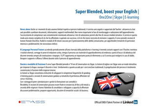 Super Blended, boost your English | 
One2One | Skype | E-learning 
Never alone Anche se i momenti di aula saranno limitati rispetto ai percorsi tradizionali, il corsista sarà seguito e supportato dal Teacher: attraverso la chat 
sarà possibile scambiare documenti, informazioni, supporti multimediali. Non meno importante la fase di monitoraggio e valutazione dell’apprendimento: 
l’accrescimento di competenze sarà costantemente monitorato attraverso i test di valutazione previsti alla fine di ciascun modulo tematico: il corsista in questo 
modo avrà visione completa di ciò che ha affrontato e superato con successo, e di ciò che invece necessita di revisione e supporto. Il corso prevede sessioni di 
lezione frontale One2One, fruibili in moduli di 90 minuti ciascuno per il potenziamento delle abilità comunicative, per approfondire tematiche di particolare 
interesse o problematiche che necessitano rinforzi. 
Il Language Personal Trainer accedendo periodicamente all’area riservata della piattaforma e-learning e tenendo costanti rapporti con il Teacher, monitora 
i risultati ottenuti, corregge le prove di redazione scritta, integra il percorso con materiale di approfondimento ed evidenzia i punti di forza e di debolezza del 
discente tenendo sempre alti motivazione e impegno. Il LPT rappresenta un importante punto di riferimento a cui il corsista può rivolgersi in caso di dubbi, 
bisogno e supporto e affianca l’allievo durante tutto il percorso di apprendimento 
Durate e modalità di fruizione Il corso Super Blended prevede n°10 ore di Conversation via Skype. Le lezioni di inglese con Skype sono un modo interattivo 
per imparare la lingua ovunque il discente si trovi. Similarmente a quanto accade per i corsi one2one tradizionali, la progettazione del percorso è totalmente 
customizzata in funzione delle esigenze emerse. 
Le lezioni su Skype consentono al discente di sviluppare le competenze linguistiche di speaking 
e listening grazie a sessioni di conversazione guidata su tematiche di pertinenza affrontate nel 
corso e-learning. 
Con i vantaggi di poter calendarizzare e gestire la formazione con comodità e 
flessibilità, le sessioni di Conversation possono essere fruite in sessioni da 20 fino a 60 minuti a 
seconda delle esigenze e hanno l’obiettivo di consolidare e sviluppare a capacità di affrontare 
discussioni problematiche, proporre opportunità, discutere di tematiche sociali e di business. 
Official EMEA Talent Partner di 
 