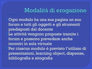 Ogni modulo ha una sua pagina un suo forum e tutti gli oggetti e gli strumenti predisposti dal docente Le attività vengono proposte tramite i forum e possono prevedere anche incontri in aula virtuale Per ciascun modulo è previsto l’utilizzo di presentazioni, learning object, dispense, bibliografia e sitografia 