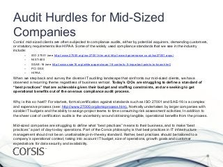 Audit Hurdles for Mid-Sized
Companies
Corsis’ mid-sized clients are often subjected to compliance audits, either by potential acquirers, demanding customers,
or statutory requirements like HIPAA. Some of the widely used compliance standards that we see in the industry
include:
       –    ISO 27001 (see http://www.27000.org/iso-27001.htm and http://www.itgovernance.co.uk/iso27001.aspx)
       –    NIST-800
       –    SSAE-16 (see http://www.ssae16.org/white-papers/ssae-16-controls–5-important-points-to-know.html)
       –    PCI DSS
       –    HIPAA
When we step back and survey the diverse IT auditing landscape that confronts our mid-sized clients, we have
observed a recurring theme regardless of business vertical. Today’s CIOs are struggling to define a standard of
“best practices” that are achievable given their budget and staffing constraints, and are seeking to get
operational benefits out of the onerous compliance audit process.

Why is this so hard? For starters, formal certification against standards such as ISO 27001 and SAE-16 is a complex
and expensive process (see: http://www.27000.org/ismsprocess.htm). Normally undertaken by larger companies with
sizable IT budgets and the ability to assign project teams to time consuming risk assessment activities. In addition to
the sheer cost of certification audits is the uncertainty around obtaining tangible, operational benefits from the process.

Mid-sized companies are struggling to define what “best practices” means to their business, and to make “best
practices” a part of day-to-day operations. Part of the Corsis philosophy is that best practices in IT infrastructure
management should not be an unattainable pi-in-the-sky standard. Rather, best practices should be tailored to a
company’s operational context, taking into account IT budget, size of operations, growth goals and customer
expectations for data security and availability.
 