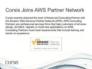 Corsis Joins AWS Partner Network
Corsis recently obtained the level of Advanced Consulting Partner with
the Amazon Web Services Partner Network (APN). APN Consulting
Partners are professional services firms that help customers of all sizes
design, architect, migrate, or build new applications on AWS.
Consulting Partners must meet requirements that include training and
hands on experience.
 