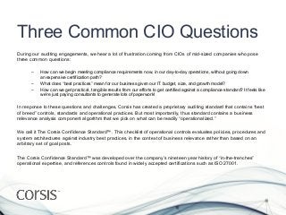 Three Common CIO Questions
During our auditing engagements, we hear a lot of frustration coming from CIOs of mid-sized companies who pose
three common questions:

      –    How can we begin meeting compliance requirements now, in our day-to-day operations, without going down
           an expensive certification path?
      –    What does “best practices” mean for our business given our IT budget, size, and growth model?
      –    How can we get practical, tangible results from our efforts to get certified against a compliance standard? It feels like
           we’re just paying consultants to generate lots of paperwork!

In response to these questions and challenges, Corsis has created a proprietary auditing standard that contains “best
of breed” controls, standards and operational practices. But most importantly, thus standard contains a business
relevance analysis component algorithm that we pick on what can be readily “operationalized.”

We call it The Corsis Confidence Standard™. This checklist of operational controls evaluates policies, procedures and
system architectures against industry best practices, in the context of business relevance rather than based on an
arbitrary set of goal posts.

The Corsis Confidence Standard™ was developed over the company’s nineteen year history of “in-the-trenches”
operational expertise, and references controls found in widely accepted certifications such as ISO 27001.
 