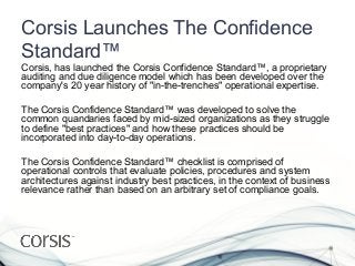 Corsis Launches The Confidence
Standard™
Corsis, has launched the Corsis Confidence Standard™, a proprietary
auditing and due diligence model which has been developed over the
company's 20 year history of "in-the-trenches" operational expertise.

The Corsis Confidence Standard™ was developed to solve the
common quandaries faced by mid-sized organizations as they struggle
to define "best practices" and how these practices should be
incorporated into day-to-day operations.

The Corsis Confidence Standard™ checklist is comprised of
operational controls that evaluate policies, procedures and system
architectures against industry best practices, in the context of business
relevance rather than based on an arbitrary set of compliance goals.
 