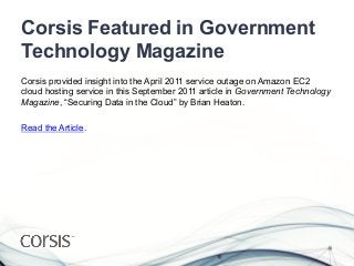 Corsis Featured in Government
Technology Magazine
Corsis provided insight into the April 2011 service outage on Amazon EC2
cloud hosting service in this September 2011 article in Government Technology
Magazine, “Securing Data in the Cloud” by Brian Heaton.

Read the Article.
 