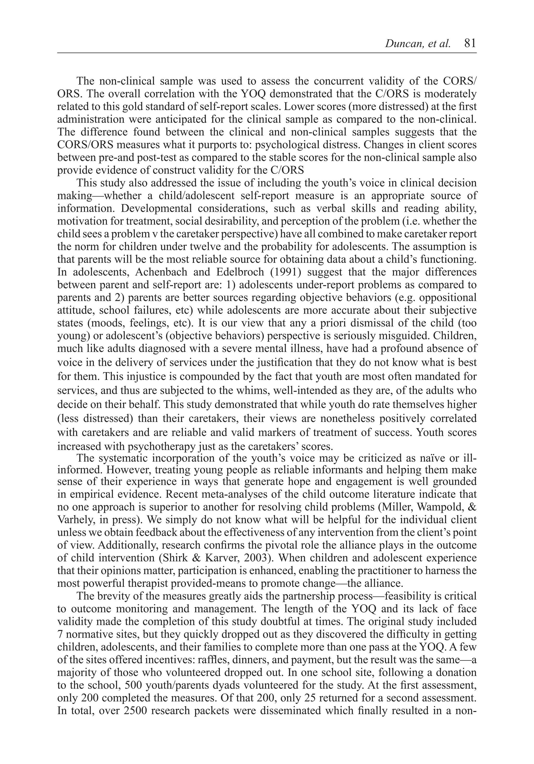 Duncan, et al.  81


     The non-clinical sample was used to assess the concurrent validity of the CORS/
ORS. The overall correlation with the YOQ demonstrated that the C/ORS is moderately
related to this gold standard of self-report scales. Lower scores (more distressed) at the first
administration were anticipated for the clinical sample as compared to the non-clinical.
The difference found between the clinical and non-clinical samples suggests that the
CORS/ORS measures what it purports to: psychological distress. Changes in client scores
between pre-and post-test as compared to the stable scores for the non-clinical sample also
provide evidence of construct validity for the C/ORS
     This study also addressed the issue of including the youth’s voice in clinical decision
making—whether a child/adolescent self-report measure is an appropriate source of
information. Developmental considerations, such as verbal skills and reading ability,
motivation for treatment, social desirability, and perception of the problem (i.e. whether the
child sees a problem v the caretaker perspective) have all combined to make caretaker report
the norm for children under twelve and the probability for adolescents. The assumption is
that parents will be the most reliable source for obtaining data about a child’s functioning.
In adolescents, Achenbach and Edelbroch (1991) suggest that the major differences
between parent and self-report are: 1) adolescents under-report problems as compared to
parents and 2) parents are better sources regarding objective behaviors (e.g. oppositional
attitude, school failures, etc) while adolescents are more accurate about their subjective
states (moods, feelings, etc). It is our view that any a priori dismissal of the child (too
young) or adolescent’s (objective behaviors) perspective is seriously misguided. Children,
much like adults diagnosed with a severe mental illness, have had a profound absence of
voice in the delivery of services under the justification that they do not know what is best
for them. This injustice is compounded by the fact that youth are most often mandated for
services, and thus are subjected to the whims, well-intended as they are, of the adults who
decide on their behalf. This study demonstrated that while youth do rate themselves higher
(less distressed) than their caretakers, their views are nonetheless positively correlated
with caretakers and are reliable and valid markers of treatment of success. Youth scores
increased with psychotherapy just as the caretakers’ scores.
     The systematic incorporation of the youth’s voice may be criticized as naïve or ill-
informed. However, treating young people as reliable informants and helping them make
sense of their experience in ways that generate hope and engagement is well grounded
in empirical evidence. Recent meta-analyses of the child outcome literature indicate that
no one approach is superior to another for resolving child problems (Miller, Wampold, &
Varhely, in press). We simply do not know what will be helpful for the individual client
unless we obtain feedback about the effectiveness of any intervention from the client’s point
of view. Additionally, research confirms the pivotal role the alliance plays in the outcome
of child intervention (Shirk & Karver, 2003). When children and adolescent experience
that their opinions matter, participation is enhanced, enabling the practitioner to harness the
most powerful therapist provided-means to promote change—the alliance.
     The brevity of the measures greatly aids the partnership process—feasibility is critical
to outcome monitoring and management. The length of the YOQ and its lack of face
validity made the completion of this study doubtful at times. The original study included
7 normative sites, but they quickly dropped out as they discovered the difficulty in getting
children, adolescents, and their families to complete more than one pass at the YOQ. A few
of the sites offered incentives: raffles, dinners, and payment, but the result was the same—a
majority of those who volunteered dropped out. In one school site, following a donation
to the school, 500 youth/parents dyads volunteered for the study. At the first assessment,
only 200 completed the measures. Of that 200, only 25 returned for a second assessment.
In total, over 2500 research packets were disseminated which finally resulted in a non-
 
