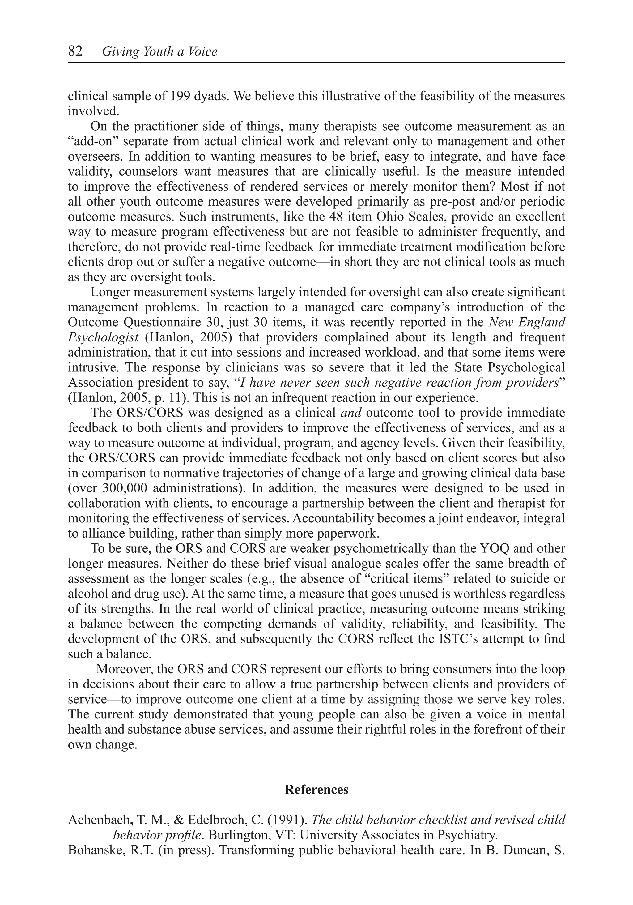 82    Giving Youth a Voice


clinical sample of 199 dyads. We believe this illustrative of the feasibility of the measures
involved.
     On the practitioner side of things, many therapists see outcome measurement as an
“add-on” separate from actual clinical work and relevant only to management and other
overseers. In addition to wanting measures to be brief, easy to integrate, and have face
validity, counselors want measures that are clinically useful. Is the measure intended
to improve the effectiveness of rendered services or merely monitor them? Most if not
all other youth outcome measures were developed primarily as pre-post and/or periodic
outcome measures. Such instruments, like the 48 item Ohio Scales, provide an excellent
way to measure program effectiveness but are not feasible to administer frequently, and
therefore, do not provide real-time feedback for immediate treatment modification before
clients drop out or suffer a negative outcome—in short they are not clinical tools as much
as they are oversight tools.
     Longer measurement systems largely intended for oversight can also create significant
management problems. In reaction to a managed care company’s introduction of the
Outcome Questionnaire 30, just 30 items, it was recently reported in the New England
Psychologist (Hanlon, 2005) that providers complained about its length and frequent
administration, that it cut into sessions and increased workload, and that some items were
intrusive. The response by clinicians was so severe that it led the State Psychological
Association president to say, “I have never seen such negative reaction from providers”
(Hanlon, 2005, p. 11). This is not an infrequent reaction in our experience.
	 The ORS/CORS was designed as a clinical and outcome tool to provide immediate
feedback to both clients and providers to improve the effectiveness of services, and as a
way to measure outcome at individual, program, and agency levels. Given their feasibility,
the ORS/CORS can provide immediate feedback not only based on client scores but also
in comparison to normative trajectories of change of a large and growing clinical data base
(over 300,000 administrations). In addition, the measures were designed to be used in
collaboration with clients, to encourage a partnership between the client and therapist for
monitoring the effectiveness of services. Accountability becomes a joint endeavor, integral
to alliance building, rather than simply more paperwork.
     To be sure, the ORS and CORS are weaker psychometrically than the YOQ and other
longer measures. Neither do these brief visual analogue scales offer the same breadth of
assessment as the longer scales (e.g., the absence of “critical items” related to suicide or
alcohol and drug use). At the same time, a measure that goes unused is worthless regardless
of its strengths. In the real world of clinical practice, measuring outcome means striking
a balance between the competing demands of validity, reliability, and feasibility. The
development of the ORS, and subsequently the CORS reflect the ISTC’s attempt to find
such a balance.
	     Moreover, the ORS and CORS represent our efforts to bring consumers into the loop
in decisions about their care to allow a true partnership between clients and providers of
service—to improve outcome one client at a time by assigning those we serve key roles.
The current study demonstrated that young people can also be given a voice in mental
health and substance abuse services, and assume their rightful roles in the forefront of their
own change.


                                        References

Achenbach, T. M., & Edelbroch, C. (1991). The child behavior checklist and revised child
       behavior profile. Burlington, VT: University Associates in Psychiatry.
Bohanske, R.T. (in press). Transforming public behavioral health care. In B. Duncan, S.
 