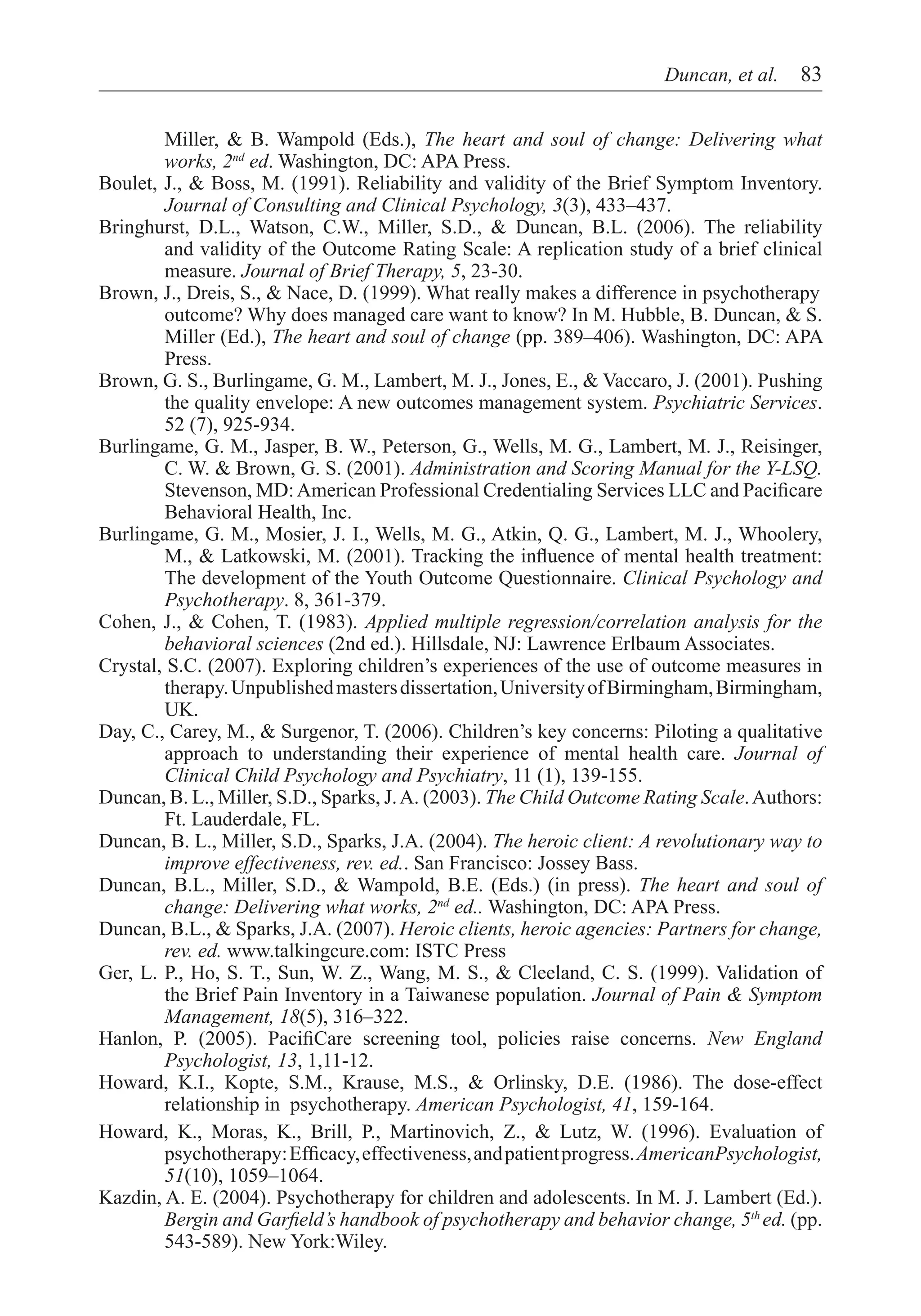Duncan, et al.  83


        Miller, & B. Wampold (Eds.), The heart and soul of change: Delivering what
        works, 2nd ed. Washington, DC: APA Press.
Boulet, J., & Boss, M. (1991). Reliability and validity of the Brief Symptom Inventory.
        Journal of Consulting and Clinical Psychology, 3(3), 433–437.
Bringhurst, D.L., Watson, C.W., Miller, S.D., & Duncan, B.L. (2006). The reliability
        and validity of the Outcome Rating Scale: A replication study of a brief clinical
        measure. Journal of Brief Therapy, 5, 23-30.
Brown, J., Dreis, S., & Nace, D. (1999). What really makes a difference in psychotherapy	
        outcome? Why does managed care want to know? In M. Hubble, B. Duncan, & S.
        Miller (Ed.), The heart and soul of change (pp. 389–406). Washington, DC: APA
        Press.
Brown, G. S., Burlingame, G. M., Lambert, M. J., Jones, E., & Vaccaro, J. (2001). Pushing
        the quality envelope: A new outcomes management system. Psychiatric Services.
        52 (7), 925-934.
Burlingame, G. M., Jasper, B. W., Peterson, G., Wells, M. G., Lambert, M. J., Reisinger,
        C. W. & Brown, G. S. (2001). Administration and Scoring Manual for the Y-LSQ.
        Stevenson, MD: American Professional Credentialing Services LLC and Pacificare
        Behavioral Health, Inc.
Burlingame, G. M., Mosier, J. I., Wells, M. G., Atkin, Q. G., Lambert, M. J., Whoolery,
        M., & Latkowski, M. (2001). Tracking the influence of mental health treatment:
        The development of the Youth Outcome Questionnaire. Clinical Psychology and
        Psychotherapy. 8, 361-379.
Cohen, J., & Cohen, T. (1983). Applied multiple regression/correlation analysis for the
        behavioral sciences (2nd ed.). Hillsdale, NJ: Lawrence Erlbaum Associates.
Crystal, S.C. (2007). Exploring children’s experiences of the use of outcome measures in
        therapy. Unpublished masters dissertation, University of Birmingham, Birmingham,
        UK.
Day, C., Carey, M., & Surgenor, T. (2006). Children’s key concerns: Piloting a qualitative
        approach to understanding their experience of mental health care. Journal of
        Clinical Child Psychology and Psychiatry, 11 (1), 139-155.
Duncan, B. L., Miller, S.D., Sparks, J. A. (2003). The Child Outcome Rating Scale. Authors:
        Ft. Lauderdale, FL.
Duncan, B. L., Miller, S.D., Sparks, J.A. (2004). The heroic client: A revolutionary way to
        improve effectiveness, rev. ed.. San Francisco: Jossey Bass.
Duncan, B.L., Miller, S.D., & Wampold, B.E. (Eds.) (in press). The heart and soul of
        change: Delivering what works, 2nd ed.. Washington, DC: APA Press.
Duncan, B.L., & Sparks, J.A. (2007). Heroic clients, heroic agencies: Partners for change,
        rev. ed. www.talkingcure.com: ISTC Press
Ger, L. P., Ho, S. T., Sun, W. Z., Wang, M. S., & Cleeland, C. S. (1999). Validation of
        the Brief Pain Inventory in a Taiwanese population. Journal of Pain & Symptom
        Management, 18(5), 316–322.
Hanlon, P. (2005). PacifiCare screening tool, policies raise concerns. New England
        Psychologist, 13, 1,11-12.
Howard, K.I., Kopte, S.M., Krause, M.S., & Orlinsky, D.E. (1986). The dose-effect
        relationship in psychotherapy. American Psychologist, 41, 159-164.
Howard, K., Moras, K., Brill, P., Martinovich, Z., & Lutz, W. (1996). Evaluation of
        psychotherapy: Efficacy, effectiveness, and patient progress. AmericanPsychologist,
        51(10), 1059–1064.
Kazdin, A. E. (2004). Psychotherapy for children and adolescents. In M. J. Lambert (Ed.).
        Bergin and Garfield’s handbook of psychotherapy and behavior change, 5th ed. (pp.
        543-589). New York:Wiley.
 