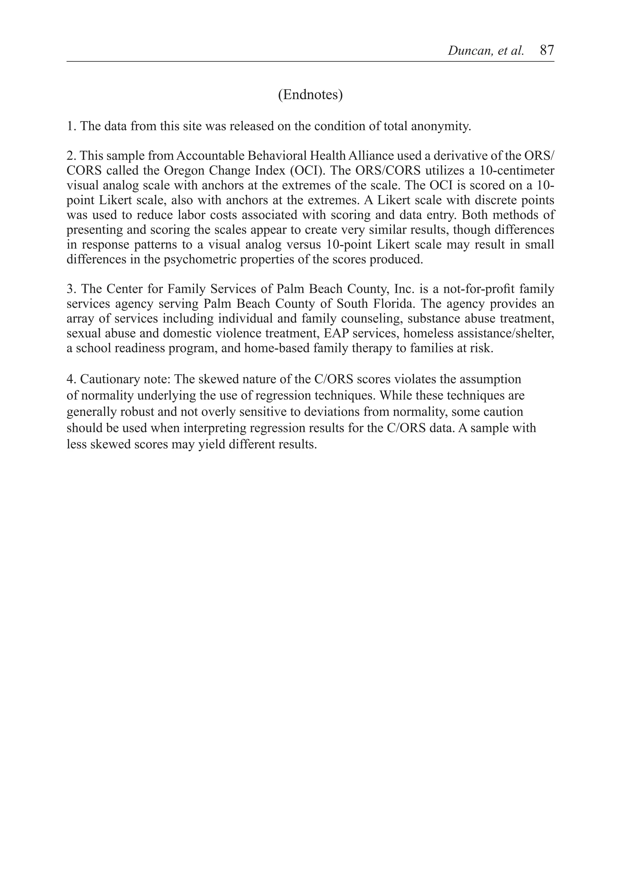 Duncan, et al.  87


                                       (Endnotes)

1. The data from this site was released on the condition of total anonymity.

2. This sample from Accountable Behavioral Health Alliance used a derivative of the ORS/
CORS called the Oregon Change Index (OCI). The ORS/CORS utilizes a 10-centimeter
visual analog scale with anchors at the extremes of the scale. The OCI is scored on a 10-
point Likert scale, also with anchors at the extremes. A Likert scale with discrete points
was used to reduce labor costs associated with scoring and data entry. Both methods of
presenting and scoring the scales appear to create very similar results, though differences
in response patterns to a visual analog versus 10-point Likert scale may result in small
differences in the psychometric properties of the scores produced.

3. The Center for Family Services of Palm Beach County, Inc. is a not-for-profit family
services agency serving Palm Beach County of South Florida. The agency provides an
array of services including individual and family counseling, substance abuse treatment,
sexual abuse and domestic violence treatment, EAP services, homeless assistance/shelter,
a school readiness program, and home-based family therapy to families at risk.

4. Cautionary note: The skewed nature of the C/ORS scores violates the assumption
of normality underlying the use of regression techniques. While these techniques are
generally robust and not overly sensitive to deviations from normality, some caution
should be used when interpreting regression results for the C/ORS data. A sample with
less skewed scores may yield different results.
 