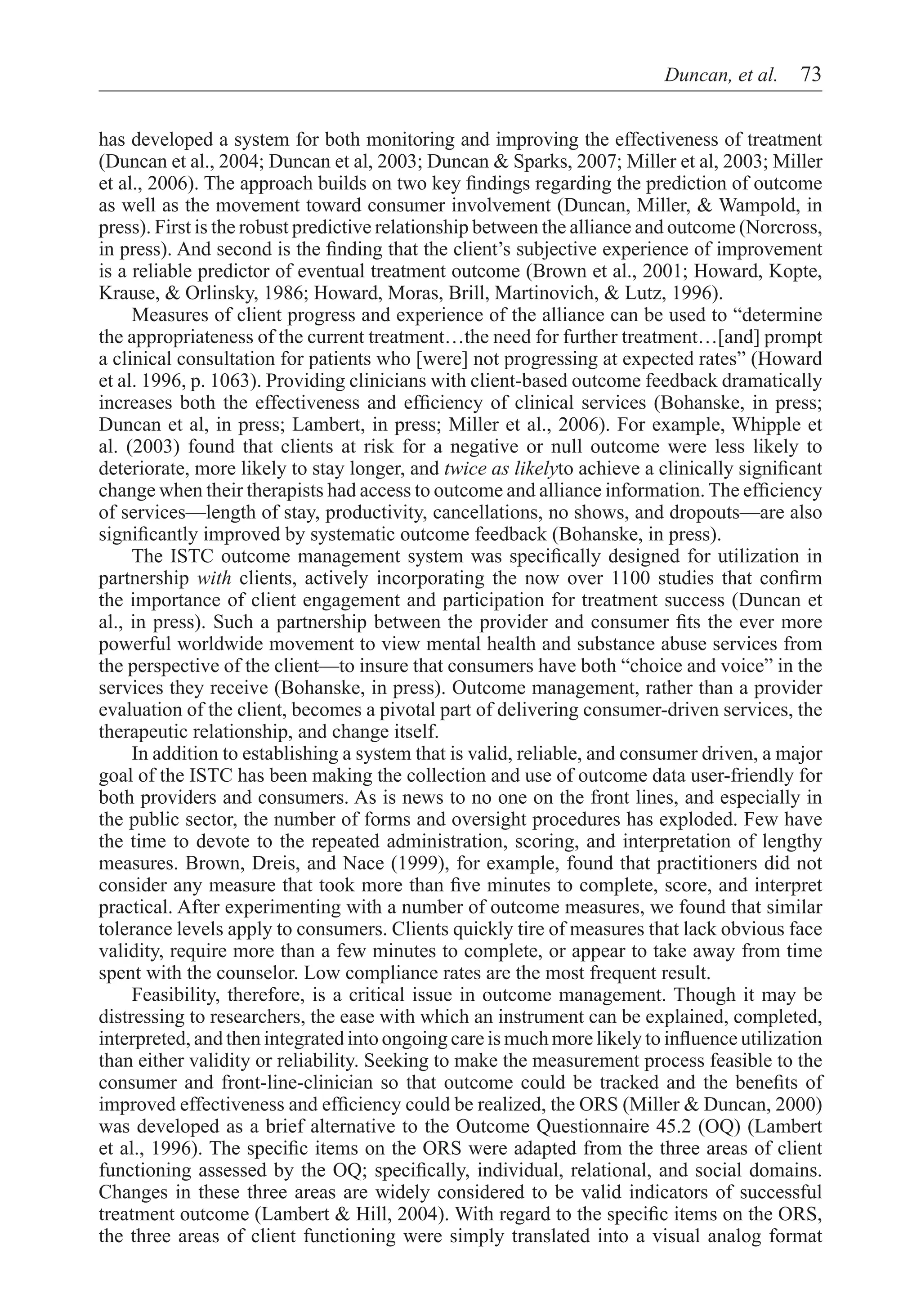 Duncan, et al.  73


has developed a system for both monitoring and improving the effectiveness of treatment
(Duncan et al., 2004; Duncan et al, 2003; Duncan & Sparks, 2007; Miller et al, 2003; Miller
et al., 2006). The approach builds on two key findings regarding the prediction of outcome
as well as the movement toward consumer involvement (Duncan, Miller, & Wampold, in
press). First is the robust predictive relationship between the alliance and outcome (Norcross,
in press). And second is the finding that the client’s subjective experience of improvement
is a reliable predictor of eventual treatment outcome (Brown et al., 2001; Howard, Kopte,
Krause, & Orlinsky, 1986; Howard, Moras, Brill, Martinovich, & Lutz, 1996).
     Measures of client progress and experience of the alliance can be used to “determine
the appropriateness of the current treatment…the need for further treatment…[and] prompt
a clinical consultation for patients who [were] not progressing at expected rates” (Howard
et al. 1996, p. 1063). Providing clinicians with client-based outcome feedback dramatically
increases both the effectiveness and efficiency of clinical services (Bohanske, in press;
Duncan et al, in press; Lambert, in press; Miller et al., 2006). For example, Whipple et
al. (2003) found that clients at risk for a negative or null outcome were less likely to
deteriorate, more likely to stay longer, and twice as likelyto achieve a clinically significant
change when their therapists had access to outcome and alliance information. The efficiency
of services—length of stay, productivity, cancellations, no shows, and dropouts—are also
significantly improved by systematic outcome feedback (Bohanske, in press).
	 The ISTC outcome management system was specifically designed for utilization in
partnership with clients, actively incorporating the now over 1100 studies that confirm
the importance of client engagement and participation for treatment success (Duncan et
al., in press). Such a partnership between the provider and consumer fits the ever more
powerful worldwide movement to view mental health and substance abuse services from
the perspective of the client—to insure that consumers have both “choice and voice” in the
services they receive (Bohanske, in press). Outcome management, rather than a provider
evaluation of the client, becomes a pivotal part of delivering consumer-driven services, the
therapeutic relationship, and change itself.
	 In addition to establishing a system that is valid, reliable, and consumer driven, a major
goal of the ISTC has been making the collection and use of outcome data user-friendly for
both providers and consumers. As is news to no one on the front lines, and especially in
the public sector, the number of forms and oversight procedures has exploded. Few have
the time to devote to the repeated administration, scoring, and interpretation of lengthy
measures. Brown, Dreis, and Nace (1999), for example, found that practitioners did not
consider any measure that took more than five minutes to complete, score, and interpret
practical. After experimenting with a number of outcome measures, we found that similar
tolerance levels apply to consumers. Clients quickly tire of measures that lack obvious face
validity, require more than a few minutes to complete, or appear to take away from time
spent with the counselor. Low compliance rates are the most frequent result.
	 Feasibility, therefore, is a critical issue in outcome management. Though it may be
distressing to researchers, the ease with which an instrument can be explained, completed,
interpreted, and then integrated into ongoing care is much more likely to influence utilization
than either validity or reliability. Seeking to make the measurement process feasible to the
consumer and front-line-clinician so that outcome could be tracked and the benefits of
improved effectiveness and efficiency could be realized, the ORS (Miller & Duncan, 2000)
was developed as a brief alternative to the Outcome Questionnaire 45.2 (OQ) (Lambert
et al., 1996). The specific items on the ORS were adapted from the three areas of client
functioning assessed by the OQ; specifically, individual, relational, and social domains.
Changes in these three areas are widely considered to be valid indicators of successful
treatment outcome (Lambert & Hill, 2004). With regard to the specific items on the ORS,
the three areas of client functioning were simply translated into a visual analog format
 