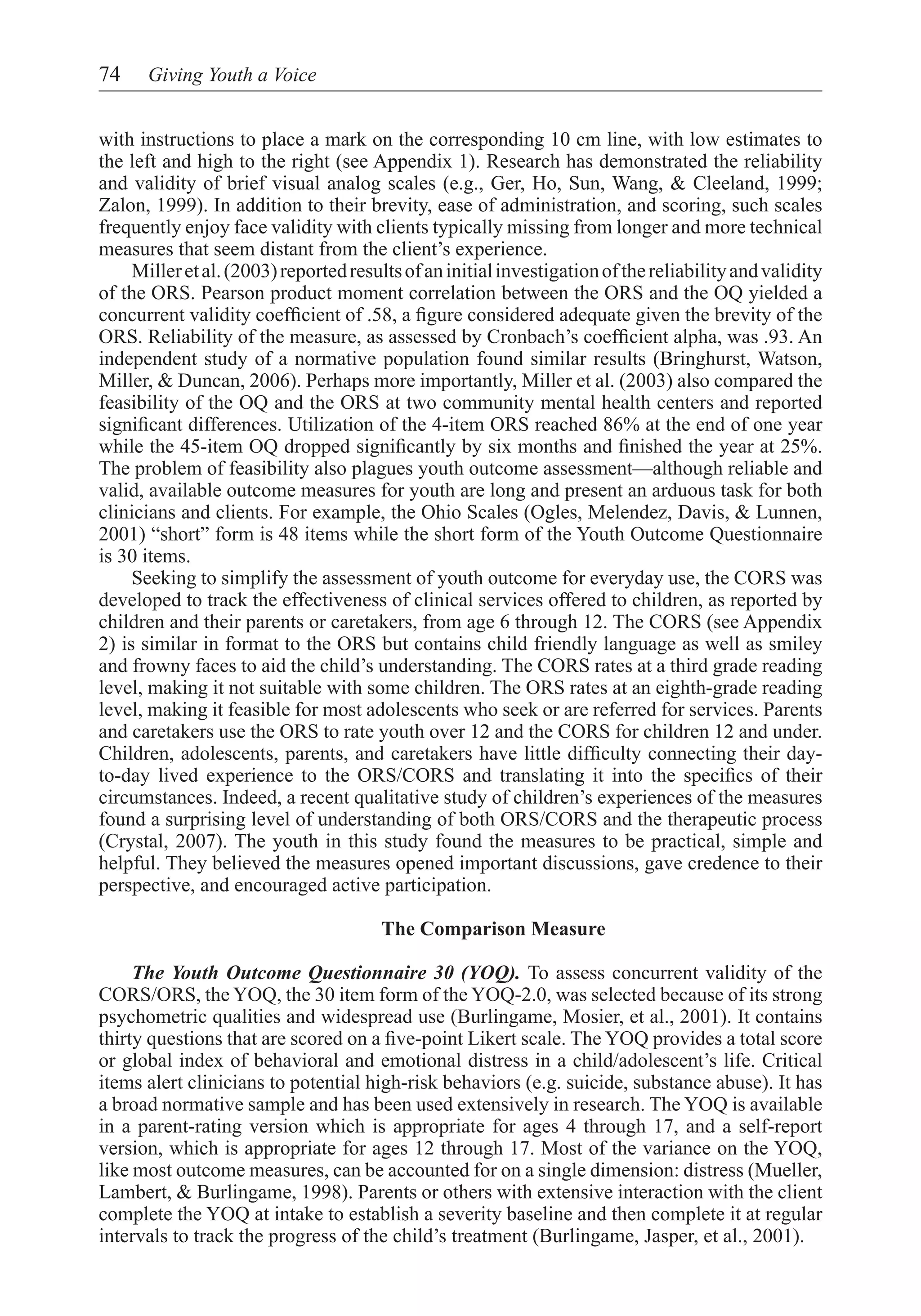 74    Giving Youth a Voice


with instructions to place a mark on the corresponding 10 cm line, with low estimates to
the left and high to the right (see Appendix 1). Research has demonstrated the reliability
and validity of brief visual analog scales (e.g., Ger, Ho, Sun, Wang, & Cleeland, 1999;
Zalon, 1999). In addition to their brevity, ease of administration, and scoring, such scales
frequently enjoy face validity with clients typically missing from longer and more technical
measures that seem distant from the client’s experience.
	 Miller et al. (2003) reported results of an initial investigation of the reliability and validity
of the ORS. Pearson product moment correlation between the ORS and the OQ yielded a
concurrent validity coefficient of .58, a figure considered adequate given the brevity of the
ORS. Reliability of the measure, as assessed by Cronbach’s coefficient alpha, was .93. An
independent study of a normative population found similar results (Bringhurst, Watson,
Miller, & Duncan, 2006). Perhaps more importantly, Miller et al. (2003) also compared the
feasibility of the OQ and the ORS at two community mental health centers and reported
significant differences. Utilization of the 4-item ORS reached 86% at the end of one year
while the 45-item OQ dropped significantly by six months and finished the year at 25%.
The problem of feasibility also plagues youth outcome assessment—although reliable and
valid, available outcome measures for youth are long and present an arduous task for both
clinicians and clients. For example, the Ohio Scales (Ogles, Melendez, Davis, & Lunnen,
2001) “short” form is 48 items while the short form of the Youth Outcome Questionnaire
is 30 items.
	 Seeking to simplify the assessment of youth outcome for everyday use, the CORS was
developed to track the effectiveness of clinical services offered to children, as reported by
children and their parents or caretakers, from age 6 through 12. The CORS (see Appendix
2) is similar in format to the ORS but contains child friendly language as well as smiley
and frowny faces to aid the child’s understanding. The CORS rates at a third grade reading
level, making it not suitable with some children. The ORS rates at an eighth-grade reading
level, making it feasible for most adolescents who seek or are referred for services. Parents
and caretakers use the ORS to rate youth over 12 and the CORS for children 12 and under.
Children, adolescents, parents, and caretakers have little difficulty connecting their day-
to-day lived experience to the ORS/CORS and translating it into the specifics of their
circumstances. Indeed, a recent qualitative study of children’s experiences of the measures
found a surprising level of understanding of both ORS/CORS and the therapeutic process
(Crystal, 2007). The youth in this study found the measures to be practical, simple and
helpful. They believed the measures opened important discussions, gave credence to their
perspective, and encouraged active participation.

                                      The Comparison Measure

     The Youth Outcome Questionnaire 30 (YOQ). To assess concurrent validity of the
CORS/ORS, the YOQ, the 30 item form of the YOQ-2.0, was selected because of its strong
psychometric qualities and widespread use (Burlingame, Mosier, et al., 2001). It contains
thirty questions that are scored on a five-point Likert scale. The YOQ provides a total score
or global index of behavioral and emotional distress in a child/adolescent’s life. Critical
items alert clinicians to potential high-risk behaviors (e.g. suicide, substance abuse). It has
a broad normative sample and has been used extensively in research. The YOQ is available
in a parent-rating version which is appropriate for ages 4 through 17, and a self-report
version, which is appropriate for ages 12 through 17. Most of the variance on the YOQ,
like most outcome measures, can be accounted for on a single dimension: distress (Mueller,
Lambert, & Burlingame, 1998). Parents or others with extensive interaction with the client
complete the YOQ at intake to establish a severity baseline and then complete it at regular
intervals to track the progress of the child’s treatment (Burlingame, Jasper, et al., 2001).
 
