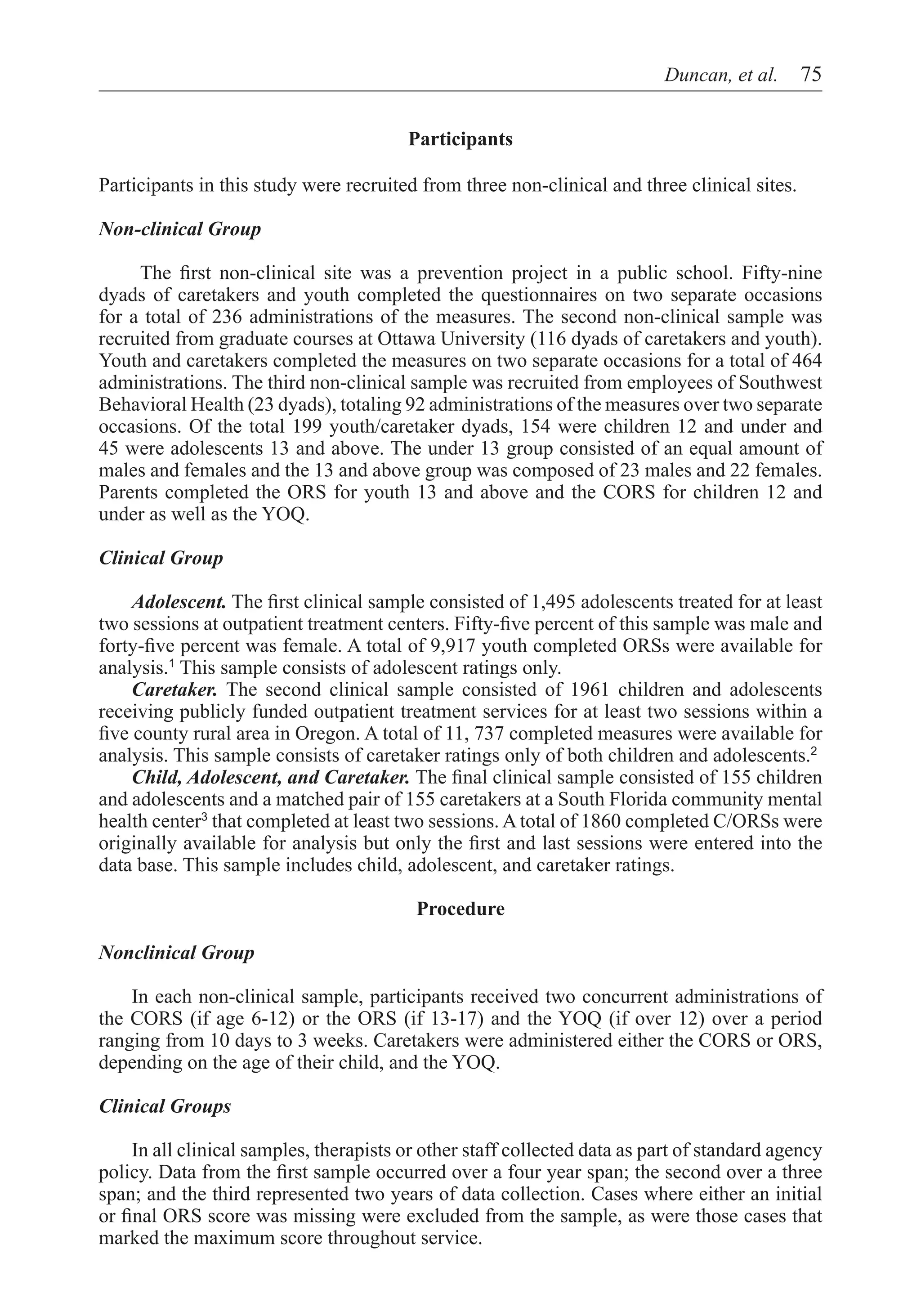 Duncan, et al.  75


                                         Participants

Participants in this study were recruited from three non-clinical and three clinical sites.

Non-clinical Group

	    The first non-clinical site was a prevention project in a public school. Fifty-nine
dyads of caretakers and youth completed the questionnaires on two separate occasions
for a total of 236 administrations of the measures. The second non-clinical sample was
recruited from graduate courses at Ottawa University (116 dyads of caretakers and youth).
Youth and caretakers completed the measures on two separate occasions for a total of 464
administrations. The third non-clinical sample was recruited from employees of Southwest
Behavioral Health (23 dyads), totaling 92 administrations of the measures over two separate
occasions. Of the total 199 youth/caretaker dyads, 154 were children 12 and under and
45 were adolescents 13 and above. The under 13 group consisted of an equal amount of
males and females and the 13 and above group was composed of 23 males and 22 females.
Parents completed the ORS for youth 13 and above and the CORS for children 12 and
under as well as the YOQ.

Clinical Group

     Adolescent. The first clinical sample consisted of 1,495 adolescents treated for at least
two sessions at outpatient treatment centers. Fifty-five percent of this sample was male and
forty-five percent was female. A total of 9,917 youth completed ORSs were available for
analysis.1 This sample consists of adolescent ratings only.
     Caretaker. The second clinical sample consisted of 1961 children and adolescents
receiving publicly funded outpatient treatment services for at least two sessions within a
five county rural area in Oregon. A total of 11, 737 completed measures were available for
analysis. This sample consists of caretaker ratings only of both children and adolescents.2
     Child, Adolescent, and Caretaker. The final clinical sample consisted of 155 children
and adolescents and a matched pair of 155 caretakers at a South Florida community mental
health center3 that completed at least two sessions. A total of 1860 completed C/ORSs were
originally available for analysis but only the first and last sessions were entered into the
data base. This sample includes child, adolescent, and caretaker ratings.

                                          Procedure

Nonclinical Group

    In each non-clinical sample, participants received two concurrent administrations of
the CORS (if age 6-12) or the ORS (if 13-17) and the YOQ (if over 12) over a period
ranging from 10 days to 3 weeks. Caretakers were administered either the CORS or ORS,
depending on the age of their child, and the YOQ.

Clinical Groups

     In all clinical samples, therapists or other staff collected data as part of standard agency
policy. Data from the first sample occurred over a four year span; the second over a three
span; and the third represented two years of data collection. Cases where either an initial
or final ORS score was missing were excluded from the sample, as were those cases that
marked the maximum score throughout service.
 