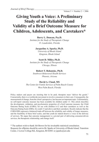 Journal of Brief Therapy
                                                                   Volume 5  •  Number 2  •  2006


   Giving Youth a Voice: A Preliminary
         Study of the Reliability and
  Validity of a Brief Outcome Measure for
  Children, Adolescents, and Caretakers*
                                 Barry L. Duncan, Psy.D.
                        Institute for the Study of Therapeutic Change
                                    Ft. Lauderdale, Florida

                               Jacqueline A. Sparks, Ph.D.
                                  University of Rhode Island
                                   Kingston, Rhode Island

                                   Scott D. Miller, Ph.D.
                        Institute for the Study of Therapeutic Change
                                        Chicago, Illinois

                                Robert T. Bohanske, Ph.D.
                            Southwest Behavioral Health Services
                                      Phoenix, Arizona

                                    David A. Claud, MS
                   The Center for Family Services of Palm Beach County
                                West Palm Beach, Florida


Policy makers and payers are insisting that to be paid, therapists must “deliver the goods.”
Concurrently, there is a worldwide movement to involve consumers in their care. Consequently, the
measurement of change, from the client’s perspective, has become an important topic. Unfortunately,
no self-report outcome measure has been available for children under 13. This article describes
the development, validation, and psychometric properties of a brief outcome measure, the Child
Outcome Rating Scale (CORS), for use with children 6-12 and their caretakers as well as the
Outcome Rating Scale (ORS), for youth 13 and above and their caretakers. Results indicate that the
CORS/ORS represent a balanced trade-off between the reliability and validity of longer measures,
and the feasibility of these brief scales, and that youth do indeed deserve a voice in the delivery
of services. We argue that outcome management is a pivotal part of delivering consumer-driven
services, the therapeutic relationship, and change itself.


* The authors wish to thank Jeb Brown for his invaluable statistical consultation.
Requests for offprints should be sent to Dr. Sparks at University of Rhode Island, Transition
Center, 2 Lower College Rd., Kingston, RI 02881 or jsparks@uri.edu
                                                                                               71
 