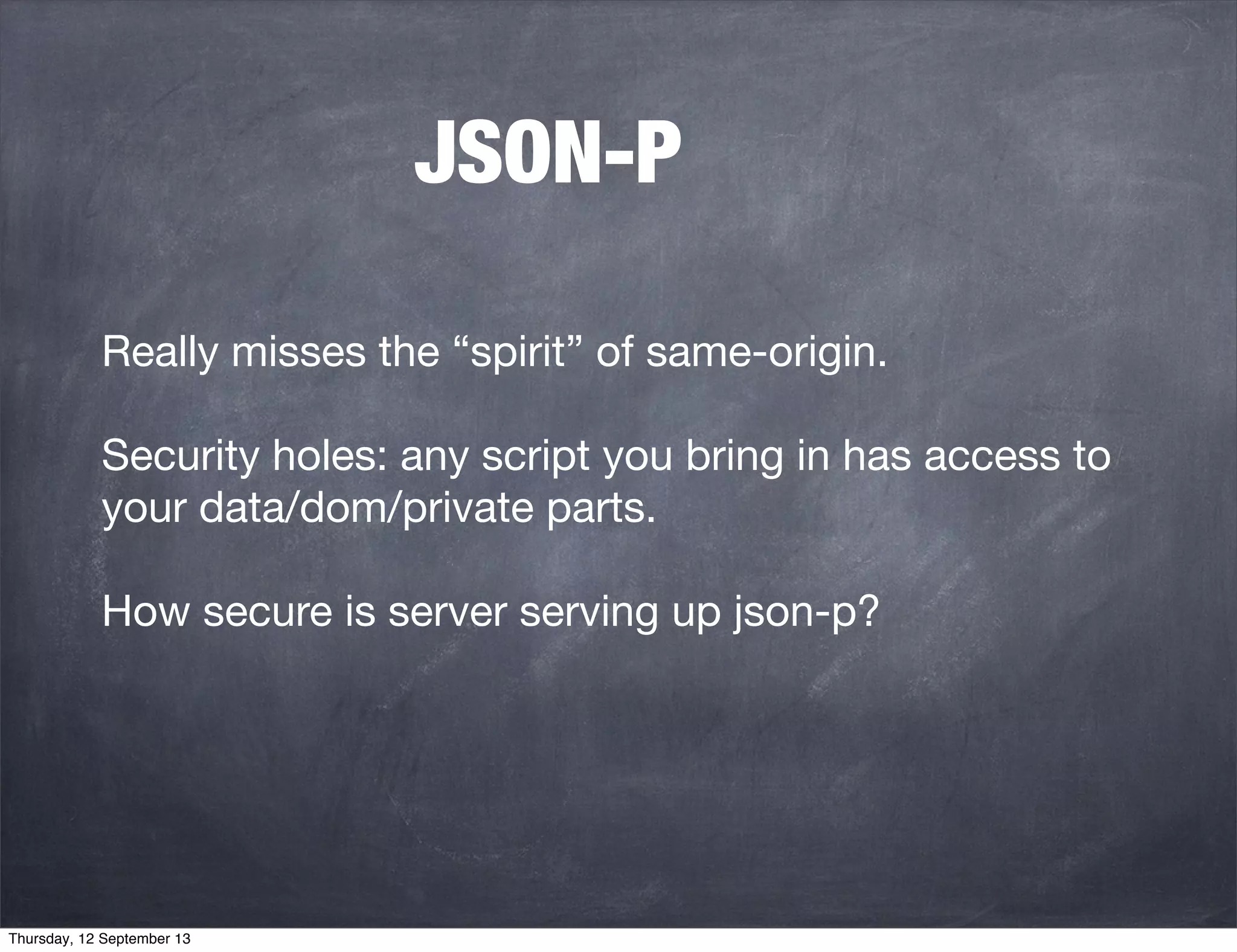 JSON-P
Really misses the “spirit” of same-origin.
Security holes: any script you bring in has access to
your data/dom/private parts.
How secure is server serving up json-p?
Thursday, 12 September 13
 