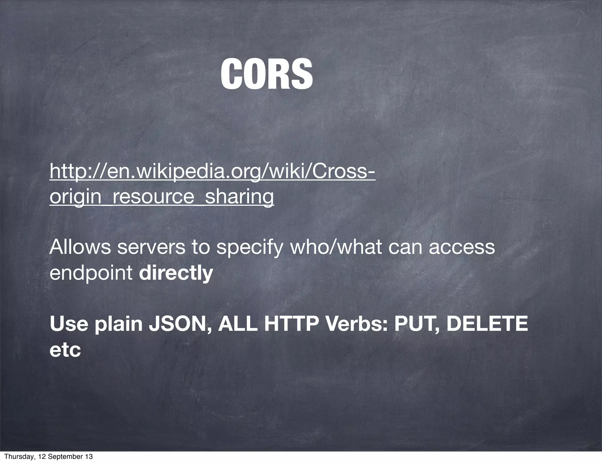 CORS
http://en.wikipedia.org/wiki/Cross-
origin_resource_sharing
Allows servers to specify who/what can access
endpoint directly
Use plain JSON, ALL HTTP Verbs: PUT, DELETE
etc
Thursday, 12 September 13
 