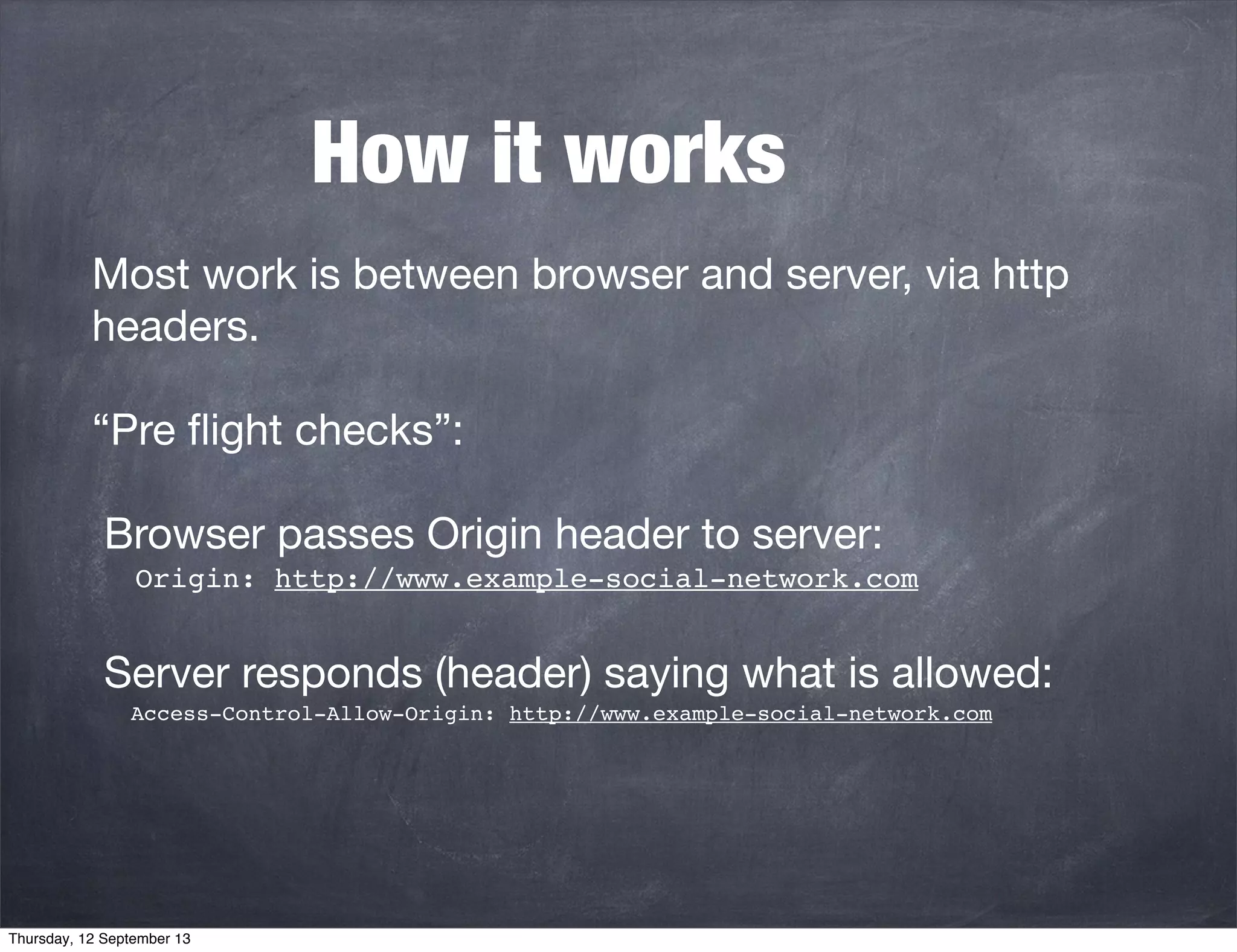 How it works
Most work is between browser and server, via http
headers.
“Pre ﬂight checks”:
Browser passes Origin header to server:
Origin: http://www.example-social-network.com
Server responds (header) saying what is allowed:
Access-Control-Allow-Origin: http://www.example-social-network.com
Thursday, 12 September 13
 