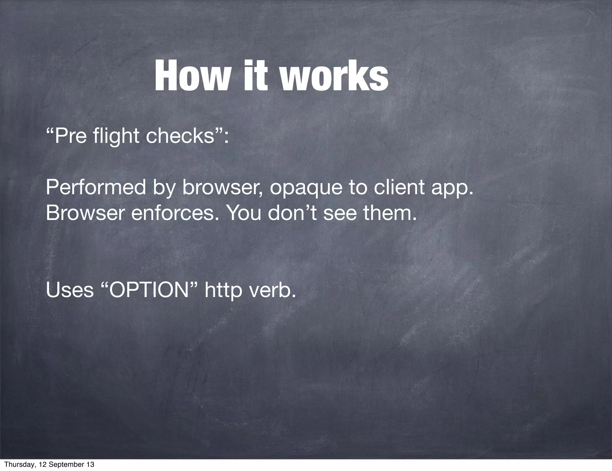 How it works
“Pre ﬂight checks”:
Performed by browser, opaque to client app.
Browser enforces. You don’t see them.
Uses “OPTION” http verb.
Thursday, 12 September 13
 