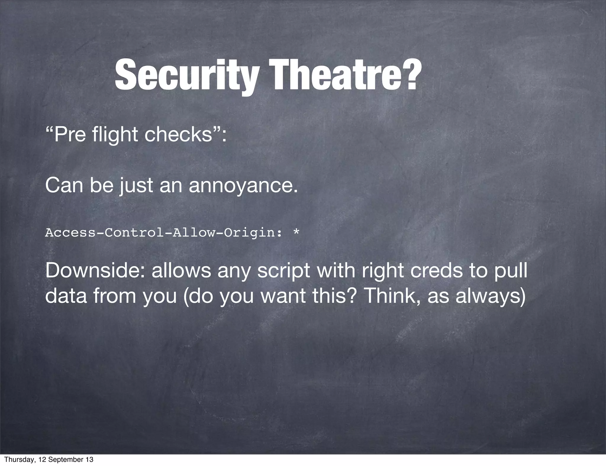 Security Theatre?
“Pre ﬂight checks”:
Can be just an annoyance.
Access-Control-Allow-Origin: *
Downside: allows any script with right creds to pull
data from you (do you want this? Think, as always)
Thursday, 12 September 13
 