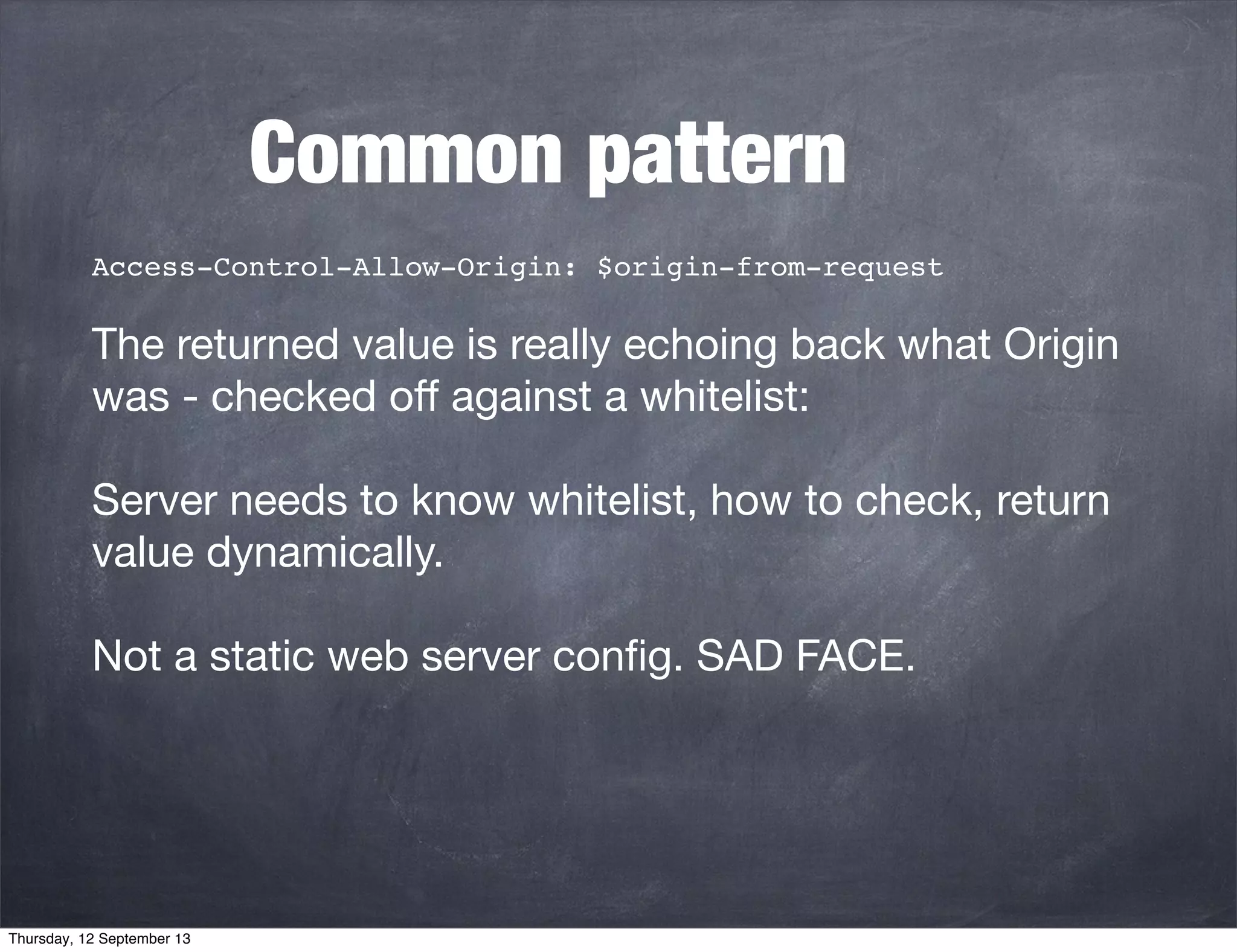 Common pattern
Access-Control-Allow-Origin: $origin-from-request
The returned value is really echoing back what Origin
was - checked oﬀ against a whitelist:
Server needs to know whitelist, how to check, return
value dynamically.
Not a static web server conﬁg. SAD FACE.
Thursday, 12 September 13
 