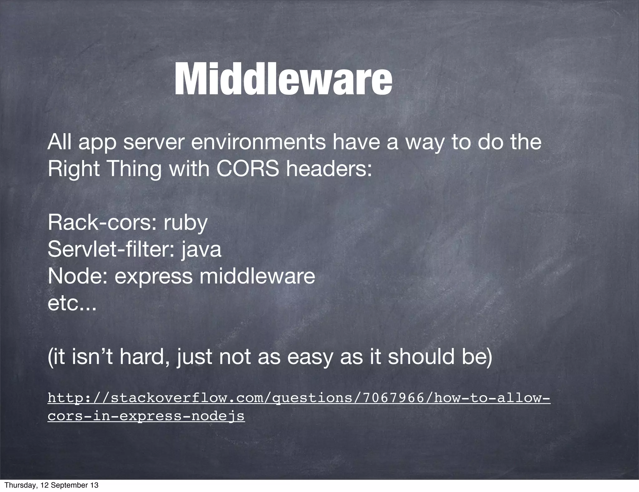 Middleware
All app server environments have a way to do the
Right Thing with CORS headers:
Rack-cors: ruby
Servlet-ﬁlter: java
Node: express middleware
etc...
(it isn’t hard, just not as easy as it should be)
http://stackoverflow.com/questions/7067966/how-to-allow-
cors-in-express-nodejs
Thursday, 12 September 13
 