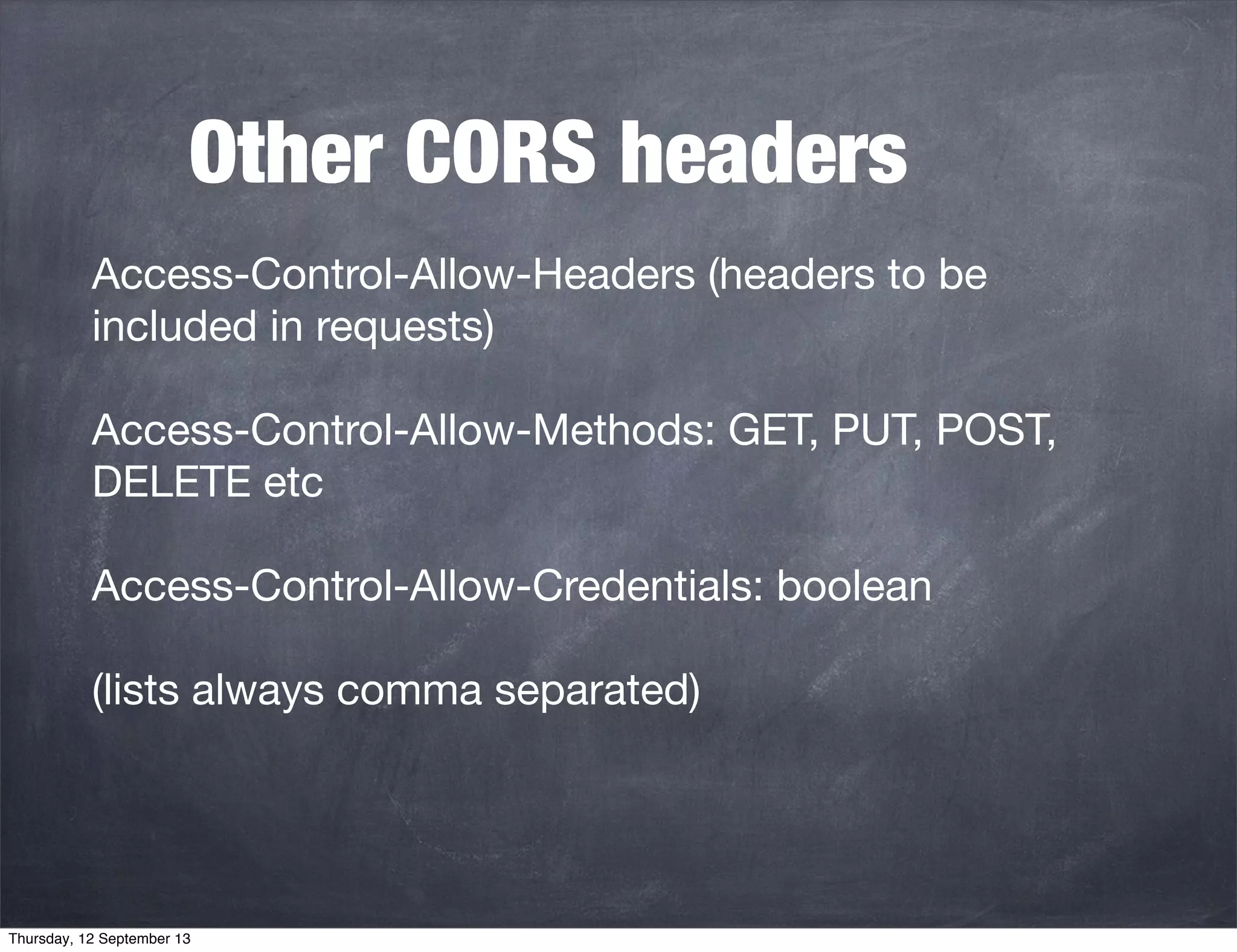 Other CORS headers
Access-Control-Allow-Headers (headers to be
included in requests)
Access-Control-Allow-Methods: GET, PUT, POST,
DELETE etc
Access-Control-Allow-Credentials: boolean
(lists always comma separated)
Thursday, 12 September 13
 