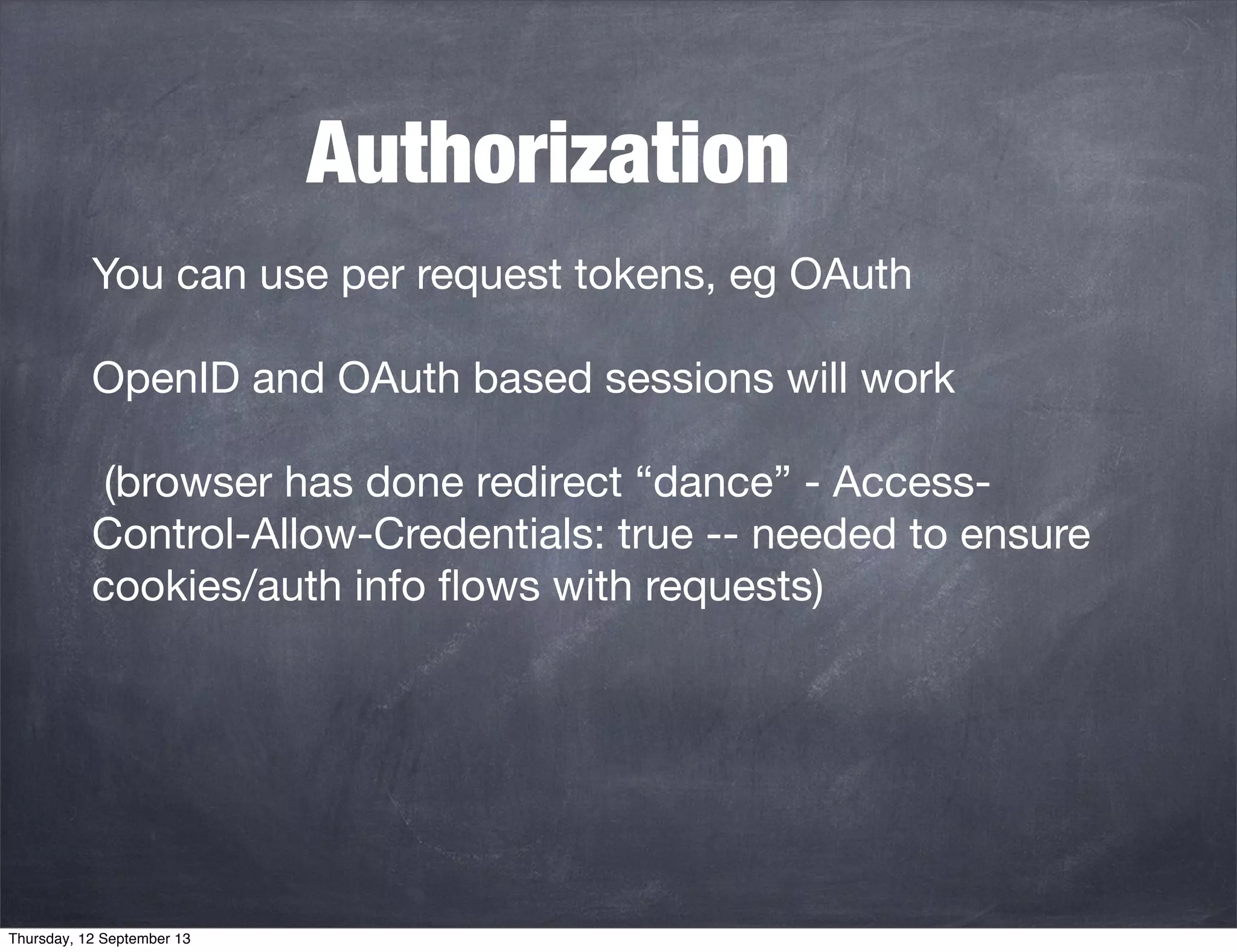 Authorization
You can use per request tokens, eg OAuth
OpenID and OAuth based sessions will work
(browser has done redirect “dance” - Access-
Control-Allow-Credentials: true -- needed to ensure
cookies/auth info ﬂows with requests)
Thursday, 12 September 13
 