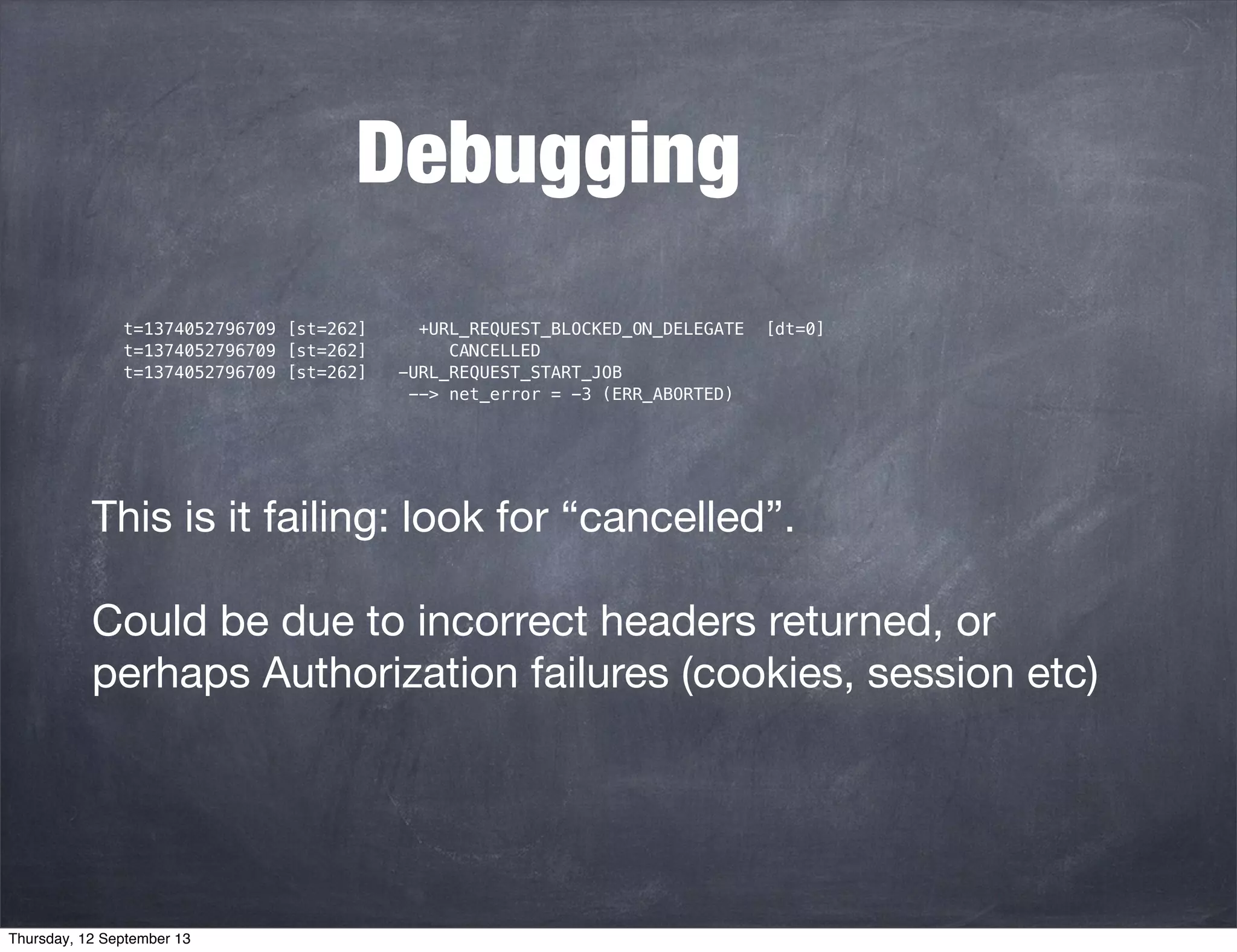 Debugging
t=1374052796709 [st=262] +URL_REQUEST_BLOCKED_ON_DELEGATE [dt=0]
t=1374052796709 [st=262] CANCELLED
t=1374052796709 [st=262] -URL_REQUEST_START_JOB
--> net_error = -3 (ERR_ABORTED)
This is it failing: look for “cancelled”.
Could be due to incorrect headers returned, or
perhaps Authorization failures (cookies, session etc)
Thursday, 12 September 13
 