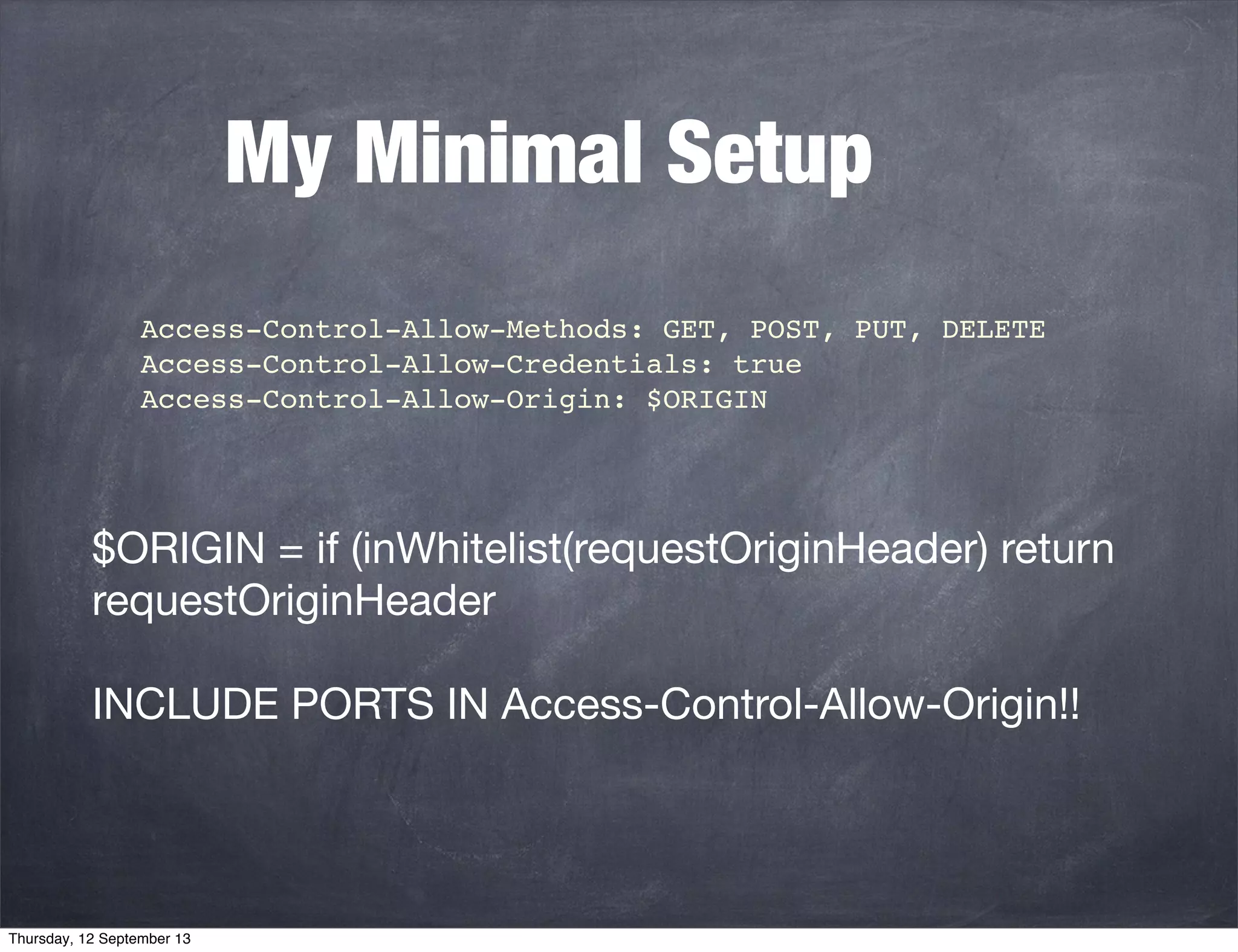 My Minimal Setup
 Access-Control-Allow-Methods: GET, POST, PUT, DELETE
 Access-Control-Allow-Credentials: true
Access-Control-Allow-Origin: $ORIGIN
$ORIGIN = if (inWhitelist(requestOriginHeader) return
requestOriginHeader
INCLUDE PORTS IN Access-Control-Allow-Origin!!
Thursday, 12 September 13
 