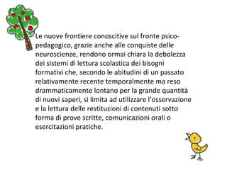 Le nuove frontiere conoscitive sul fronte psico-
pedagogico, grazie anche alle conquiste delle
neuroscienze, rendono ormai chiara la debolezza
dei sistemi di lettura scolastica dei bisogni
formativi che, secondo le abitudini di un passato
relativamente recente temporalmente ma reso
drammaticamente lontano per la grande quantità
di nuovi saperi, si limita ad utilizzare l’osservazione
e la lettura delle restituzioni di contenuti sotto
forma di prove scritte, comunicazioni orali o
esercitazioni pratiche.
 