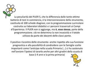 La peculiarità del PUER 5, che lo differenzia dalle tante ottime
batterie di test in commercio, è la interconnessione dello strumento,
costituito di 100 schede diagnosi, con la programmazione curricolare
costruita sui laboratori didattici e i percorsi trasversali ai Campi
d'Esperienza. Il PUER non si aggiunge, ma è, esso stesso, parte della
programmazione. ciò ne determina la non invasività e il totale
utilizzo da parte dei docenti delle classi ponte.
Il positivo riscontro dello strumento -anche rispetto alla sua funzione
prognostica e alla possibilità di condividere con le famiglie scelte
importanti come l'anticipo nella scuola Primaria (...) ci ha sostenuto
nell'avviare l'ipotesi di tararlo anche per altri gradini della scuola di
base (i 4 anni e la prima primaria)
 