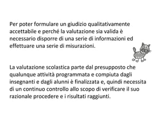 Per poter formulare un giudizio qualitativamente
accettabile e perché la valutazione sia valida è
necessario disporre di una serie di informazioni ed
effettuare una serie di misurazioni.
La valutazione scolastica parte dal presupposto che
qualunque attività programmata e compiuta dagli
insegnanti e dagli alunni è finalizzata e, quindi necessita
di un continuo controllo allo scopo di verificare il suo
razionale procedere e i risultati raggiunti.
 