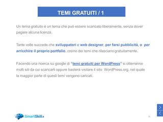 TEMI GRATUITI / 1
Un tema gratuito è un tema che può essere scaricato liberamente, senza dover
pagare alcuna licenza.
Tante volte succede che sviluppatori e web designer, per farsi pubblicità, o per
arricchire il proprio portfolio, creino dei temi che rilasciano gratuitamente.
Facendo una ricerca su google di “temi gratuiti per WordPress” si otterranno
molti siti da cui scaricarli oppure basterà visitare il sito WordPress.org, nel quale
la maggior parte di questi temi vengono caricati.
32
>
<
 