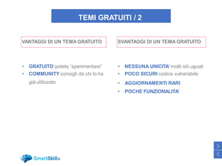 TEMI GRATUITI / 2
VANTAGGI DI UN TEMA GRATUITO
• GRATUITO potete “sperimentare”
• COMMUNITY consigli da chi lo ha
già utilizzato
SVANTAGGI DI UN TEMA GRATUITO
• NESSUNA UNICITA’ molti siti uguali
• POCO SICURI codice vulnerabile
• AGGIORNAMENTI RARI
• POCHE FUNZIONALITA’
33
>
<
 