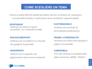 COME SCEGLIERE UN TEMA
27
Il tema va scelto affinchè soddisfi gli obiettivi del sito, la struttura ed i contenuti e
le funzionalità richieste. In particolare vanno considerati i seguenti aspetti:
RESPONSIVE
Verificare che abbia un layout
compatibile con i dispositivi mobile.
CUSTOMIZZABILE
Verificare che sia facile da
personalizzare graficamente
BEN DOCUMENTATO
Verificare che sia dotato di un manuale
che spieghi le funzionalità.
PAGINE e FUNZIONALITA’
Verificare che abbia tante tipologie di
pagine e funzionalità
AGGIORNATO
Verificare che il supporto e gli
aggiornamenti siano inclusi e frequenti.
COMPATIBILE
Con tutti i browser e principali plugin
(Woo commerce, WPML, YOAST)
34
>
<
 