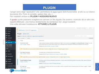 PLUGIN
I plugin sono degli “applicativi” che permettono di aggiungere delle funzionalità al sito su cui stiamo
lavorando (Es. Form di contatto, gallery foto, etc..)
Per installarli andare su PLUGIN > AGGIUNGI NUOVO
A questo punto possiamo scegliere se caricare un file zippato che avremo scaricato da un altro sito,
oppure effettuare una ricerca direttamente da wordpress tra i plugin esistenti.
Una volta ultimata l’installazione ATTIVARE IL PLUGIN
37
>
<
 