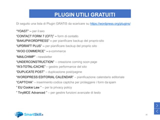 PLUGIN UTILI GRATUITI
Di seguito una lista di Plugin GRATIS da scaricare su https://wordpress.org/plugins/
“YOAST” – per il seo
“CONTACT FORM 7 (CF7)” – form di contatto
“BAKUPWORDPRESS” – per pianificare backup del proprio sito
“UPDRAFT PLUS” – per pianificare backup del proprio sito
“WOO COMMERCE” – e-commerce
“MAILCHIMP” - newsletter
“UNDERCONSTRUCTION” – creazione coming soon page
“W3-TOTAL-CACHE” – gestire performance del sito
“DUPLICATE POST” – duplicazione post/pagine
“WORDPRESS EDITORIAL CALENDAR” – pianificazione calendario editoriale
“CAPTCHA” – inserimento codice captcha per proteggere i form da spam
” EU Cookie Law ” – per la privacy policy
” TinyMCE Advanced ” – per gestire funzioni avanzate di testo
38
>
<
 