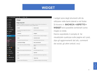 WIDGET
I widget sono degli strumenti utili da
utilizzare nelle barre laterali e nel footer.
Si trovano in BACHECA > ASPETTO >
WIDGET ed è possibile combinarli come
meglio si crede.
Hanno soprattutto il compito di far
visualizzare qualcosa sulle pagine ed i post,
(tipo gli aggiornamenti del sito, commenti
dai social, gli ultimi articoli, ecc)
40
>
<
 