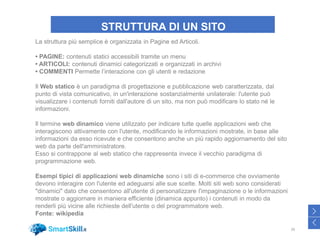 STRUTTURA DI UN SITO
26
>
<
La struttura più semplice è organizzata in Pagine ed Articoli.
• PAGINE: contenuti statici accessibili tramite un menu
• ARTICOLI: contenuti dinamici categorizzati e organizzati in archivi
• COMMENTI Permette l’interazione con gli utenti e redazione
Il Web statico è un paradigma di progettazione e pubblicazione web caratterizzata, dal
punto di vista comunicativo, in un'interazione sostanzialmente unilaterale: l'utente può
visualizzare i contenuti forniti dall'autore di un sito, ma non può modificare lo stato né le
informazioni.
Il termine web dinamico viene utilizzato per indicare tutte quelle applicazioni web che
interagiscono attivamente con l'utente, modificando le informazioni mostrate, in base alle
informazioni da esso ricevute e che consentono anche un più rapido aggiornamento del sito
web da parte dell'amministratore.
Esso si contrappone al web statico che rappresenta invece il vecchio paradigma di
programmazione web.
Esempi tipici di applicazioni web dinamiche sono i siti di e-commerce che ovviamente
devono interagire con l'utente ed adeguarsi alle sue scelte. Molti siti web sono considerati
"dinamici" dato che consentono all'utente di personalizzare l'impaginazione o le informazioni
mostrate o aggiornare in maniera efficiente (dinamica appunto) i contenuti in modo da
renderli più vicine alle richieste dell'utente o del programmatore web.
Fonte: wikipedia
 
