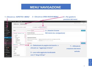 MENU’NAVIGAZIONE
1 - Cliccare su ASPETTO > MENU’ 2 – Cliccare su CREA NUOVO MENU’ 6 – Per gestire le
posizioni del menù
4 – Selezionare le pagine da inserire e
cliccare su “aggiungi al menù”
5 – una volta aggiunte riordinatele
con il “drag & Drop”
3 – Inserire il nome
Del menù (es. navigazione)
7 – Ultimata la
creazione del menù
salvate.
>
<
28
 