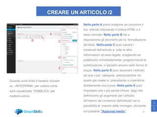 CREARE UN ARTICOLO /2
Nella parte A potrai scegliere se comporre il
tuo articolo utilizzando il codice HTML o il
testo normale. Nella parte B hai a
disposizione gli strumenti per la formattazione
del testo. Nella parte C puoi salvare i
contenuti dell'articolo e tutte le altre
informazioni ad esso legate, scegliendo se
pubblicarlo immediatamente, programmarne la
pubblicazione, o lasciarlo ancora sotto forma di
bozza. Nella parte D puoi associare l'articolo
ad una o più categorie, selezionandole tra
quelle già create in precedenza o creandone
direttamente una nuova. Nella parte E puoi
impostare una o più parole chiave (tag) che
definiscono gli argomenti per l’articolo.
All'interno del contenuto dell'articolo hai la
possibilità di inserire delle immagini, cliccando
sul pulsante "Aggiungi media” 50
>
<
Quando avrai finito ti basterà cliccare
su: ANTEPRIMA: per vedere come
sarà visualizzato PUBBLICA: per
metterlo online
 