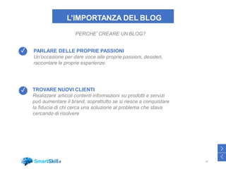 L’IMPORTANZA DEL BLOG
PARLARE DELLE PROPRIE PASSIONI
Un’occasione per dare voce alle proprie passioni, desideri,
raccontare le proprie esperienze.
TROVARE NUOVI CLIENTI
Realizzare articoli contenti informazioni su prodotti e servizi
può aumentare il brand, soprattutto se si riesce a conquistare
la fiducia di chi cerca una soluzione al problema che stava
cercando di risolvere
+
PERCHE’ CREARE UN BLOG?
42
>
<
✓
✓
 