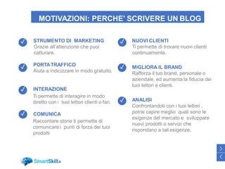 MOTIVAZIONI: PERCHE’ SCRIVERE UN BLOG
NUOVI CLIENTI
Ti permette di trovare nuovi clienti
continuamente.
MIGLIORA IL BRAND
Rafforza il tuo brand, personale o
aziendale, ed aumenta la fiducia dei
tuoi lettori e clienti.
ANALISI
Confrontandoti con i tuoi lettori ,
potrai capire meglio quali sono le
esigenze del mercato e sviluppare
nuovi prodotti o servizi che
rispondano a tali esigenze.
STRUMENTO DI MARKETING
Grazie all’attenzione che puoi
catturare.
PORTATRAFFICO
Aiuta a indicizzare in modo gratuito.
INTERAZIONE
Ti permette di interagire in modo
diretto con i tuoi lettori clienti o fan.
COMUNICA
Raccontare storie ti permette di
comunicare i punti di forza dei tuoi
prodotti
43
>
<
✓
✓
✓
✓
✓
✓
✓
 