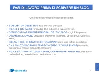 FASI DI LAVORO:PRIMA DI SCRIVERE UN BLOG
Gestire un blog richiede impegno e costanza.
• STABILISCI UN OBBIETTIVO trova lo scopo principale
• SCEGLI IL TUO TARGET individua il tuo pubblico, il tuo cliente tipo.
• DEFINISCI GLI ARGOMENTI PRINCIPALI DEL TUO BLOG scegli 2/3argomenti
• ORGANIZZA IL LAVORO utilizza dei programmi (evernote, Google Drive, Calendar,
Trello)
• CREA ARTICOLI DI IMPATTO CHE FUNZIONINO scrivi per il lettore, ricordatelo!
• CALL TO ACTION (DIRIGI IL TRAFFICO VERSO LA CONVERSIONE) Newsletter,
questionario, modulo di contatto, preventivo
• PROCESSO ITERATIVO (MONITORARE, CORREGGERE, RIPETERE) porta avanti
quello che funziona ed elimina quello che non va.
44
>
<
 