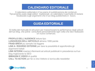 CALENDARIO EDITORIALE
Il calendario editoriale è il tuo piano di pubblicazione dei contenuti.
Tipicamente usato dagli editori tradizionali, un calendario ti permette di restare
focalizzato sugli argomenti che il tuo blog pubblicherà in futuro.
GUIDA EDITORIALE
Si tratta del manuale di istruzioni per massimizzare le performance degli articoli
del tuo blog, che potrai consultare personalmente ogni volta che devi realizzare
un nuovo contenuto.
PROFILO DELL’AUDIENCE lettore tipo
LUNGHEZZA DELL’ARTICOLO almeno 1000 parole
FRASI BREVI piu semplici da leggere
LINK A RISORSE ESTERNE per dare la possibilità di approfondire gli
argomenti trattati
LINK INTERNI inserisci riferimenti ad articoli pubblicati in precedenza sul tuo
blog migliorando la SEO
IMMAGINI E VIDEO di qualità
CALL TO ACTION per far si che il lettore si iscriva alla newsletter
45
>
<
 