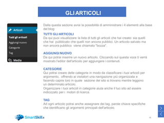 GLI ARTICOLI
Dalla questa sezione avrai la possibilità di amministrare i 4 elementi alla base
del blog:
TUTTI GLI ARTICOLI
Da qui puoi visualizzare la lista di tutti gli articoli che hai creato: sia quelli
che hai pubblicato che quelli non ancora pubblici. Un articolo salvato ma
non ancora pubblico viene chiamato "bozza".
AGGIUNGI NUOVO
Da qui potrai inserire un nuovo articolo. Cliccando sul questa voce ti verrà
mostrato l'editor dell'articolo per aggiungere i contenuti.
CATEGORIE
Qui potrai creare delle categorie in modo da classificare i tuoi articoli per
argomento, offrendo ai visitatori una navigazione più organizzata e
facendo capire loro in quale sezione del sito si trovano mentre leggono
un determinato articolo.
Organizzare i tuoi articoli in categorie aiuta anche il tuo sito ad essere
indicizzato per i motori di ricerca.
TAG
Ad ogni articolo potrai anche assegnare dei tag, parole chiave specifiche
che identificano gli argomenti principali dell'articolo.
48
>
<
 