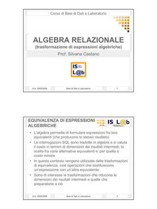 Corso di Basi di Dati e Laboratorio




  ALGEBRA RELAZIONALE
   (trasformazione di espressioni algebriche)
                      Prof. Silvana Castano




 A.A. 2005/2006             Basi di Dati e Laboratorio   1




EQUIVALENZA DI ESPRESSIONI
ALGEBRICHE
• L’algebra permette di formulare espressioni fra loro
  equivalenti (che producono lo stesso risultato)
• Le interrogazioni SQL sono tradotte in algebra e si valuta
  il costo in termini di dimensioni dei risultati intermedi; la
  scelta fra varie alternative equivalenti e’ per quella a
  costo minore
• In questo contesto vengono utilizzate delle trasformazioni
  di equivalenza, cioè operazioni che sostituiscono
  un’espressione con un’altra equivalente
• Sono di interesse le trasformazioni che riducono le
  dimensioni dei risultati intermedi e quelle che
  preparatorie a ciò


 A.A. 2005/2006             Basi di Dati e Laboratorio   2