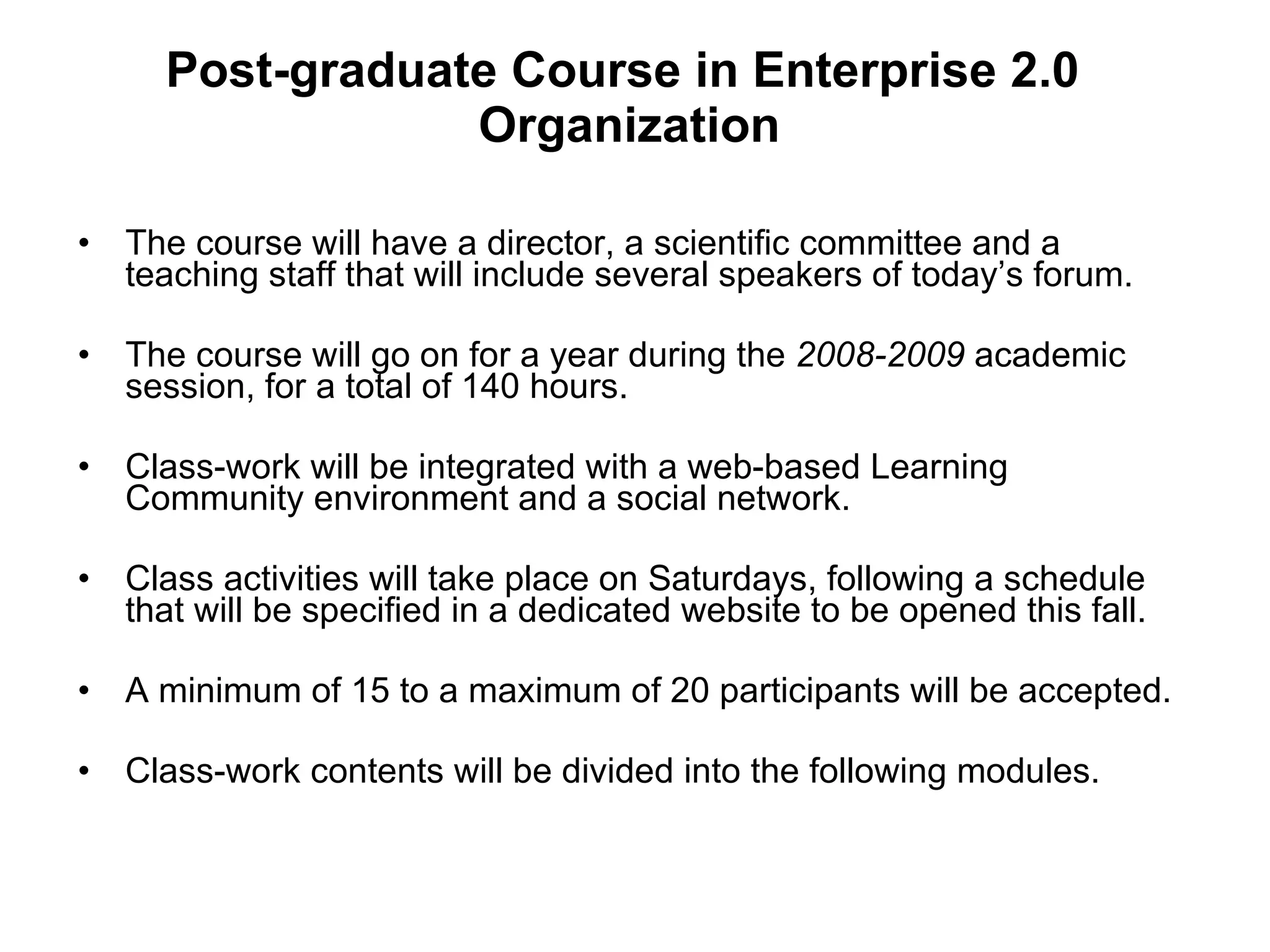 Post-graduate Course in Enterprise 2.0  Organization The course will have a director, a scientific committee and a teaching staff that will include several speakers of today’s forum.  The course will go on for a year during the  2008-2009  academic session, for a total of 140 hours.  Class-work will be integrated with a web-based Learning Community environment and a social network. Class activities will take place on Saturdays, following a schedule that will be specified in a dedicated website to be opened this fall. A minimum of 15 to a maximum of 20 participants will be accepted. Class-work contents will be divided into the following modules. 