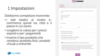 1 Impostazioni
Dobbiamo completare inserendo:
• i dati relativi al nostro e-
commerce quindi via, città e il
paese in cui siamo
• scegliere la valuta per i prezzi
esposti e per i pagamenti
• Inserire il tipo prodotto che
venderai: prodotto fisici, prodotti
virtuali o entrambi
 