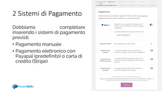 2 Sistemi di Pagamento
Dobbiamo completare
inserendo i sistemi di pagamento
previsti:
• Pagamento manuale
• Pagamento elettronico con
Payapal (predefinito) o carta di
credito (Stripe)
 